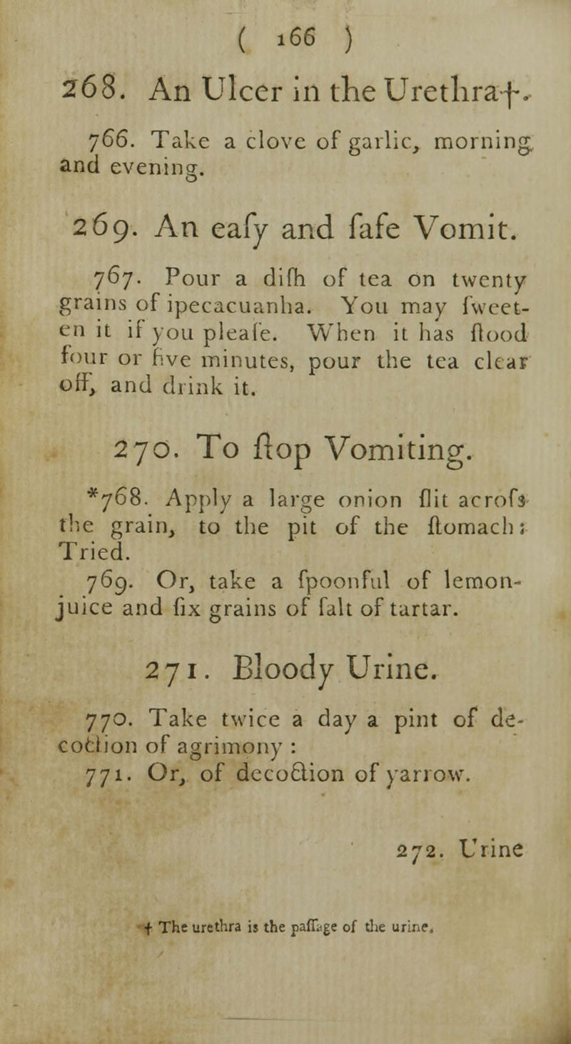 268. An Ulcer in the Urethraf. 766. Take a clove of garlic, morning, and evening. o 269. An eafy and fafe Vomit. 767. Pour a dim of tea on twenty- grains of ipecacuanha. You may fwcet- en it if you pleafe. When it lias flood four or hve minutes, pour the tea clear off, and drink it. 270. To flop Vomiting. *768. Apply a large onion flit acrof3 the grain, to the pit of the ftomach; Tried. 769. Or, take a fpoonful of lemon- juice and fix grains of fait of tartar. 271. Bloody Urine. 770. Take twice a day a pint of de- coction of agrimony : 771. Or, of decodion of yarrow. 272. Urine f The urethra is the paffiige of die urine.