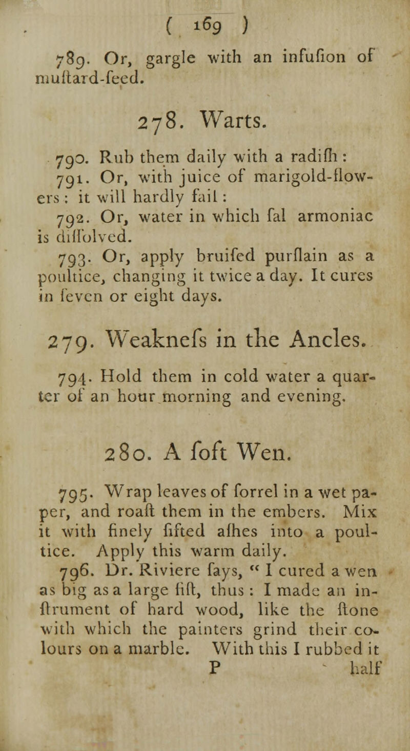 789- Or, gargle with an infufion of muftard-feed. 278. Warts. 790. Rub them daily with a radifli: 791. Or, with juice of marigold-flow- ers : it will hardly fail: 792. Or, water in which fal armoniac is diffolved. 793. Or, apply bruifed purflain as a poultice, changing it twice a day. It cures in fevcn or eight days. 279. Weaknefs in the Ancles. 794. Hold them in cold water a quar- ter of an hour morning and evening. 280. A foft Wen. 795- Wrap leaves of forrel in a wet pa- per, and roaft them in the embers. Mix it with finely fifted afhes into a poul- tice. Apply this warm daily. 796. Dr. Riviere fays,  I cured a wen as big as a large fift, thus: I made an in- ftrument of hard wood, like the ftone with which the painters grind their co- lours on a marble. With this I rubbed it P half