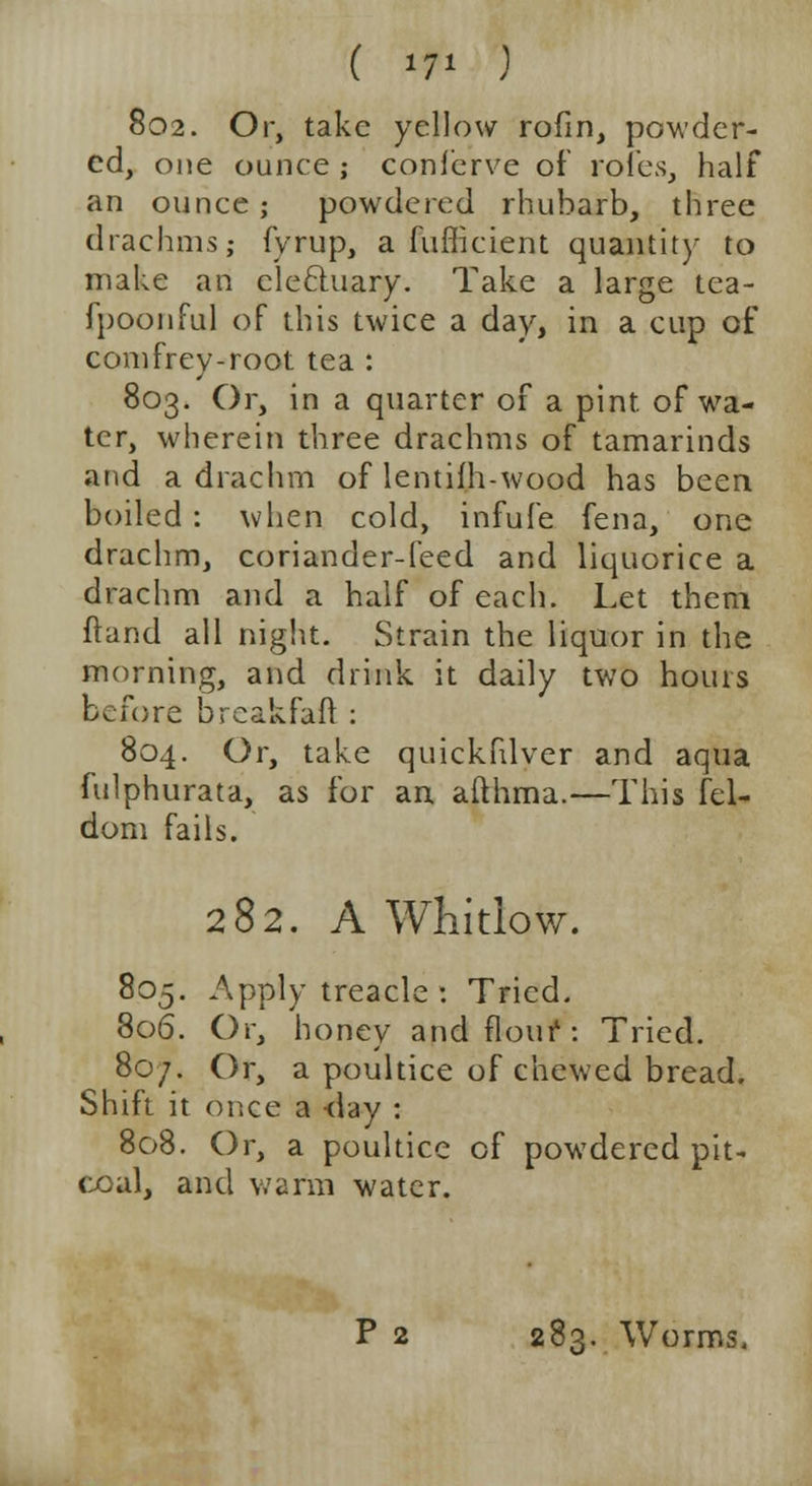 802. Or, take yellow rofm, powder- ed, one ounce ; conierve of roles, half an ounce; powdered rhubarb, three drachms; fyrup, a diffident quantity to make an electuary. Take a large tea- fpoonful of this twice a day, in a cup of comfrey-root tea : 803. Or, in a quarter of a pint, of wa- ter, wherein three drachms of tamarinds and a drachm of lentifh-wood has been boiled: when cold, infufe fena, one drachm, coriander-feed and liquorice a drachm and a half of each. Let them ftand all night. Strain the liquor in the morning, and drink it daily two hours before brcakfaft : 804. Or, take quickfilver and aqua fulphurata, as for an afthma.—This fel- dom fails. 282. A Whitlow. 805. Apply treacle : Tried. 806. Or, honey and flour: Tried. 80/. Or, a poultice of chewed bread. Shift it once a -day : 808. Or, a poultice of powdered pit- coal, and warm water.