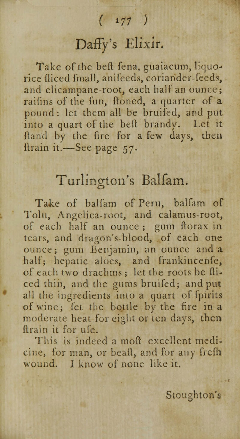 ( *77 ) Daffy's Elixir. Take of the bed fena, guaiacum, liquo- rice fliced fmall, anifeeds, coriander-feeds, and elicampane-root, each half an ounce; raifins of the fun, ftoned, a quarter of a pound: let them all be bruifed, and put into a quart of the belt brandy. Let it Hand by the fire for a few days, then drain it.—See page 57. Turlington's Balfam. Take of balfam of Peru, balfam of Tolu, Angelica-root, and calamus-root, of each half an ounce ; gum ftorax in tears, and dragon's-blood, of each one ounce; gum Benjamin, an ounce and a half; hepatic aloes, and frankincenfe, of each two drachms; let the roots be di- ced thin, and the gums bruifed; and put all the ingredients into a quart of fpirits of wine; let the bottle by the fire in a moderate heat for eight or ten days, then drain it for ufe. This is indeed a mod excellent medi- cine, for man, or bead, and for any frefh wound. I know of none like it. Stoughton's
