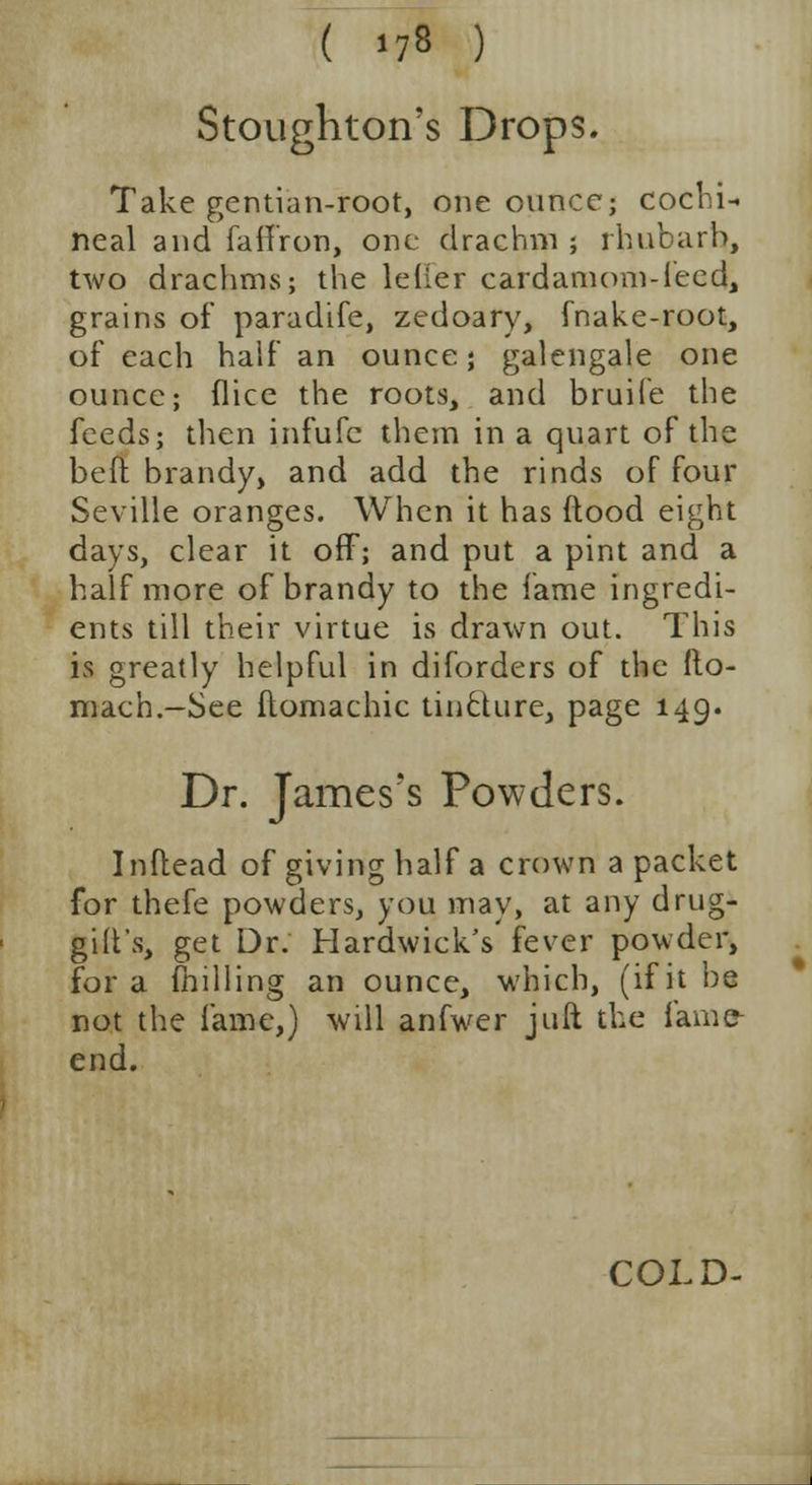Stoughton's Drops. Take gentian-root, one ounce; cochi- neal and faffron, one drachm ; rhubarb, two drachms; the lelier cardamom-feed, grains of paradife, zedoary, fnake-root, of each half an ounce; galengale one ounce; flice the roots, and bruiie the feeds; then infufc them in a quart of the beft brandy, and add the rinds of four Seville oranges. When it has flood eight days, clear it off; and put a pint and a half more of brandy to the fame ingredi- ents till their virtue is drawn out. This is greatly helpful in diforders of the fto- mach.—See flomachic tin£Uire, page 149. Dr. James's Powders. Inftead of giving half a crown a packet for thefe powders, you may, at any drug- gilt's, get Dr. Hardwick's fever powder, for a milling an ounce, which, (if it be not the fame,) will anfwer jLift the fame- end. COLD-