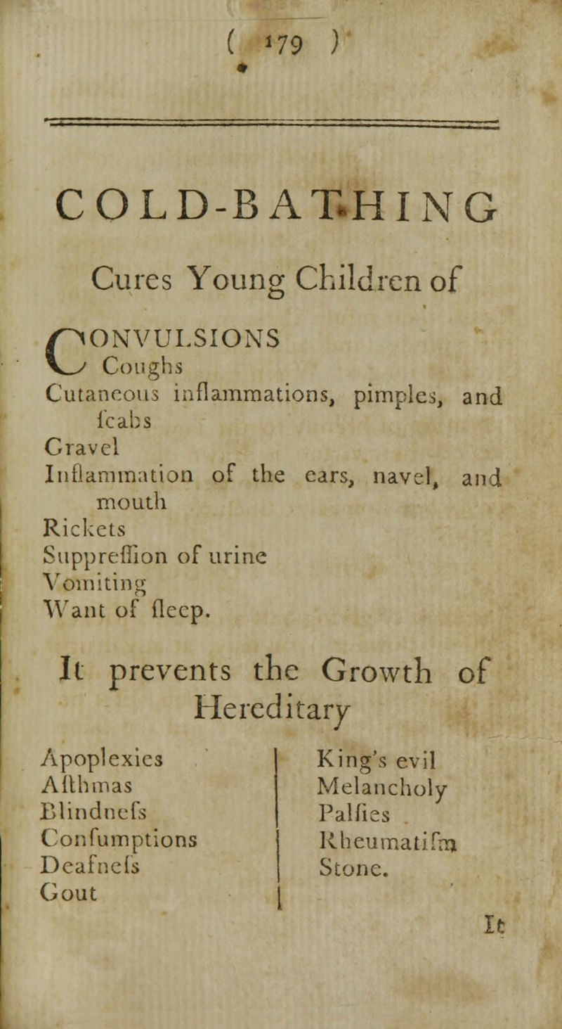 COLD-BAT.HING Cures Young Children of CONVULSIONS Coughs Cutaneous inflammations, pimples, and {'cabs Gravel Inflammation of the ears, navel, and mouth Rickets Suppreffion of urine Vomiting Want of deep. It prevents the Growth of Hereditary Apoplexies Aithmas Blindnefs Confumptions Deafnefs Gout King's evil Melancholy Palfies Rheumatifrn Stone. It