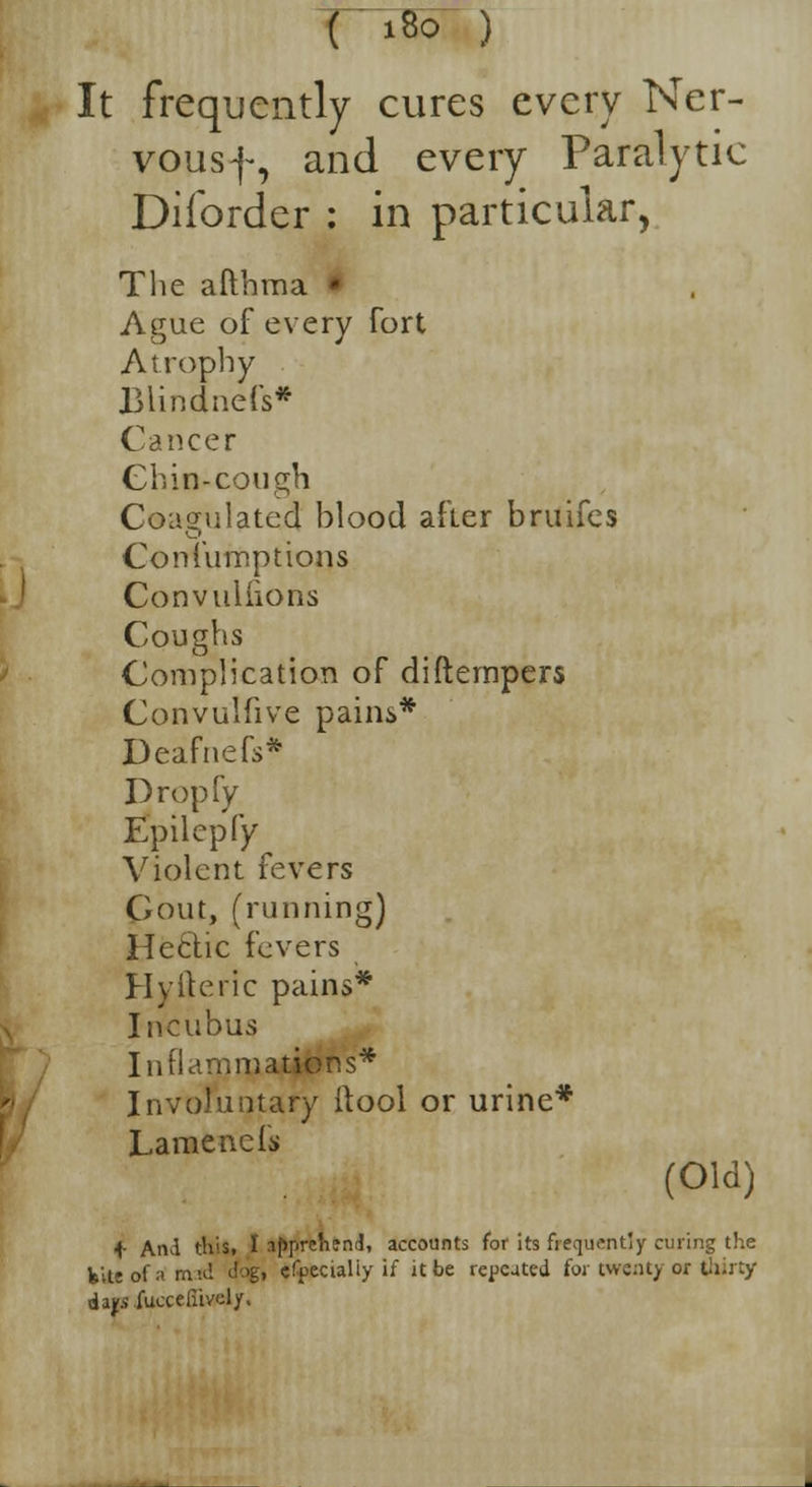 T~i*> ) It frequently cures every Ner- vousf, and every Paralytic Diforder : in particular, The afthraa Ague of every fort Atrophy JBHndnefs* Cancer Chin-cough Coagulated Mood after bruifes Confumptions Convuliions Coughs Complication of diftempers Convulfive pains* Deafnefs* Dropfy Epilepfy Violent fevers Gout, (running) Hectic fevers Hyiteric pains* Incubus Inflammations* Involuntary ilool or urine* Lamencis (Old) f And this, I apprehend, accounts for its frequently curing the kite of a mid <iog, cfpecialiy if it be repeated for twenty or thirty da^fucceliivoly.
