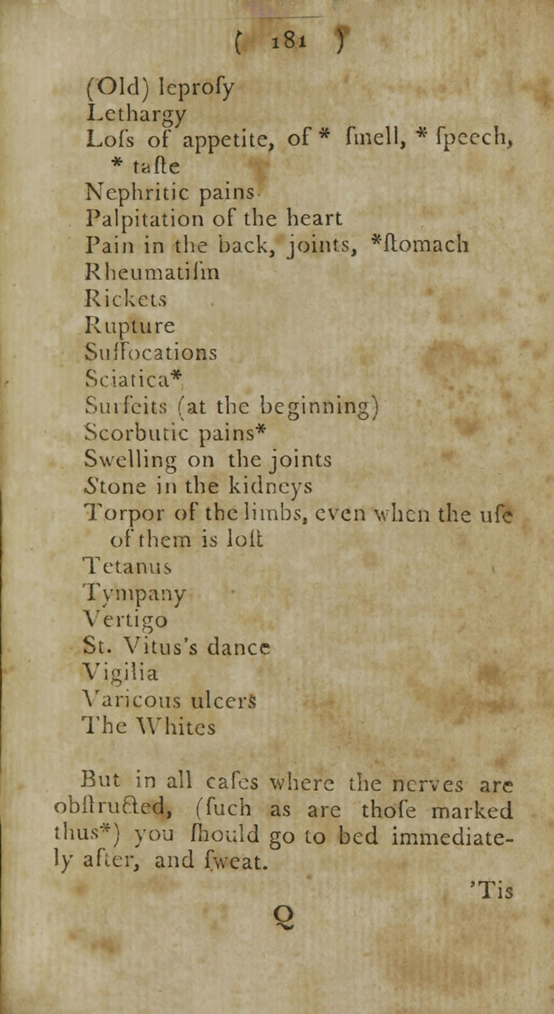 (Old) leprofy Lethargy Lofs of appetite, of * fmell, * fpeech, * tafte Nephritic pains Palpitation of the heart Pain in the back, joints, *ftomach Rheumatilm Rickets Rupture SufFocatiQBs Sciatica* Surfeits (at the beginning) Scorbutic pains* Swelling on the joints Stone in the kidneys Torpor of the limbs, even when the ufe of them is loit Tetanus Tympany Vertigo St. Vitus's dance Vigilia Varicous ulcers The Whites But in all cafes where the nerves are obilruQed, (fuch as are thofe marked thus*) you fhould go to bed immediate- ly after, and fweat. 'Tis Q