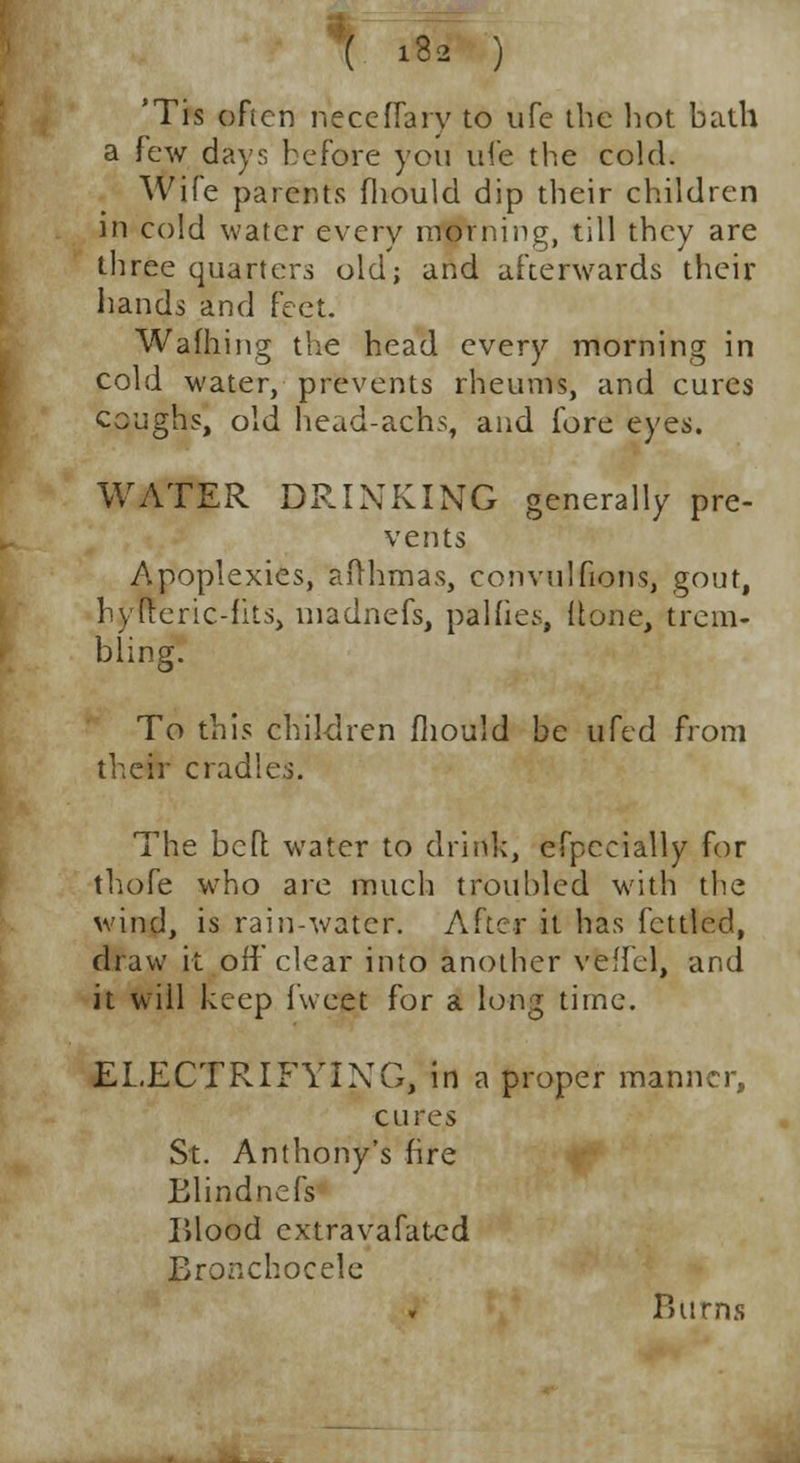 'Tis often neceflary to ufe the hot bath a few day:; before you ui'e the cold. Wife parents fliould dip their children in cold water every morning, till they are three quarters old; and afterwards their hands and feet. Wading the head every morning in cold water, prevents rheums, and cures coughs, old head-achs, and fore eyes. WATER DRINKING generally pre- vents Apoplexies, afrhmas, convulfions, gout, hyiTeric-fits, madnefs, palfies, Hone, trem- bling. To this children fliould be ufed from their cradle The bed water to drink, efpccially for thofe who are much troubled with the wind, is rain-water. After it has fettled, draw it off clear into another veffel, and it will keep fweet for a long time. ELECTRIFYING, in a proper manner, cures St. Anthony's fire Blindnefs Blood cxtravafated Bronchocele Burns