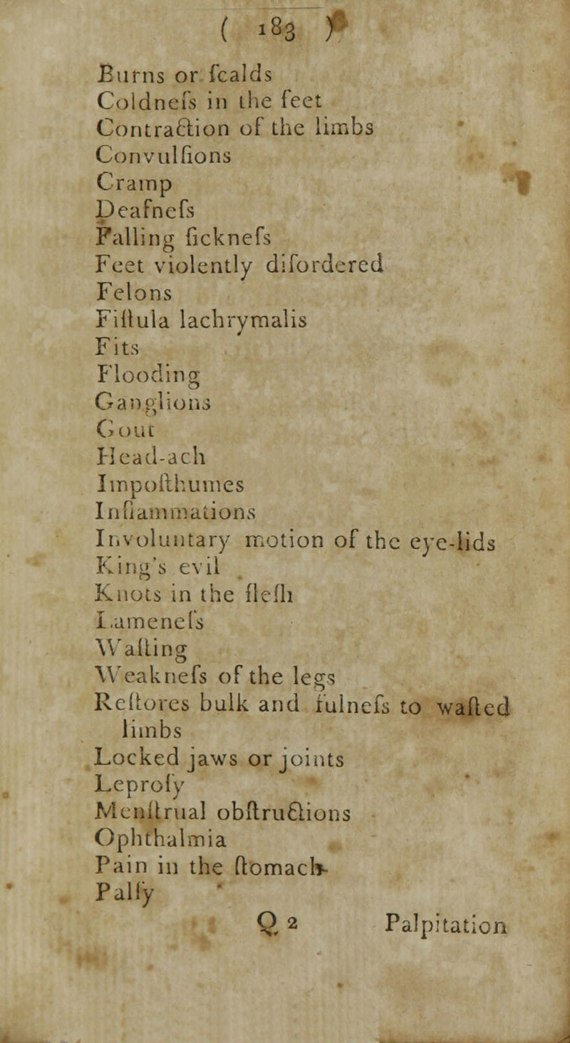 Burns or fcalds Coldnefs in the feet Contraction of the limbs Convulfions Cramp Deafnefs Falling ficknefs Feet violently difordered Felons Fillula lachrymalis Fits Flooding Ganglions Gout Head-ach Impofthumes Inflammations Involuntary motion of the eye-lids King's evil Knots in the flcfh I.amends Wailing Weaknefs of the legs Rcitores bulk and fulnefs to wafted limbs Locked jaws or joints Leprofy Menitrual obltru6lions Ophthalmia Pain in the ftomaclv Pally Q 2 Palpitation