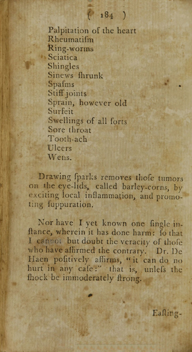 Palpitation of the heart Rheumatif'm Ring-worms Sciatica Shingles Sinews fhrunk Spafms StifFjoints Sprain, however old Surfeit Swellings of all forts Sore throat Tooth-ach Ulcers Wens. Drawing fparks removes thofe tumors on the eye-lids, called barley-corns, by ting local inflammation, and promo- ting fuppuration. Nor have I yet known one finglc in- ftance, wherein it has done harm: fo that 1 canooi but doubt the veracity of thofe who have affirmed the contrary. Dr. De Haen pofitively affirms,  it can do no hurt in any cafe: that is, unlefs the fhock be immoderately ftrong. Eaflina-