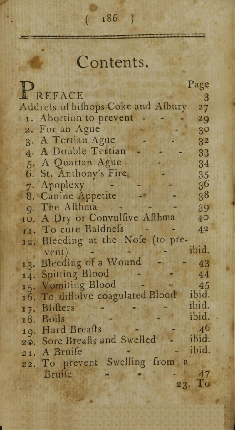 Contents. PPage REFACE 3 Addrefs of bilhops Coke and Afbury 27 1. Abortion to prevent 29 2. For an Ague - - 30 3. A Tertian Ague - - 32 4. A Double Tertian ... 33 5. A Quartan Ague - 34 6. St. Anthony's Fire - 35 7. Apoplexy - ,36 8. Canine Appetite - - 38 9. The Afthma 39 10. A Dry or Convulfive Afthma 40 11. To cure Baldnefs - - 4.2 12. Bleeding at the Nofe (to pre- vent) - 13. Bleeding of a Wound - - 43 14. Spitting Blood 44 15. Vomiting Blood 45 16. To diflolve coagulated Blood ibid. 17. Blifters - - - ibid. 18. Boils - - ibid. 19. Hard Breads - - 46 2®. Sore Breath and Swelled - ibid. 21. A Bruife - - ibid. 22. To prevent Swelling from a Bruife - - - 47 23. To ibid. 1