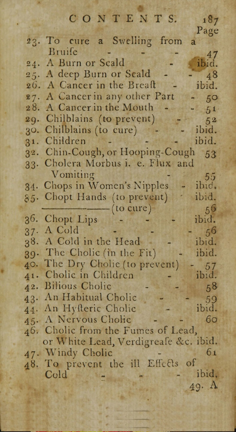 To cure a Swelling from a Biuife - Page 47 24. A Burn or Scald - . ibid. .5. A deep Burn or Scald - 48 26. A Cancer in the Breaft - ibid 27. A Cancer in any other Part - 50 28. A Cancer in the Mouth - - 51 29. Chilblains (to prevent) - 52 30. Chilblains (to cure) - - ibid. 31. Children - - ibid. 32. Chin-Cough, or Hooping-Cough 53 33. Cholera Morbus i. e. Flux and Vomiting - 55 34. Chops in Women's Nipples - ibid. 35. Chopt Hands (to prevent) ibid. (to cure) 56 36. Chopt Lips ... ibid. 37. A Cold - - - 56 38. A Cold in the Head - ibid. 39. The Cholic (in the Fit) - ibid. 40. The Dry Cholic (to prevent) - 57 41. Cholic in Children - ibid. 42. Bilious Cholic 58 43. An Habitual Cholic - 59 44. An Hylteric Cholic - ibid. 45. A Nervous Cholic 60 46. Cholic from the Fumes of Lead, or White Lead, Verdigreafe &c. ibid. 47. Windy Cholic - 61 48. To prevent the ill EtfcBs of Cold - - - ibid. 49. A
