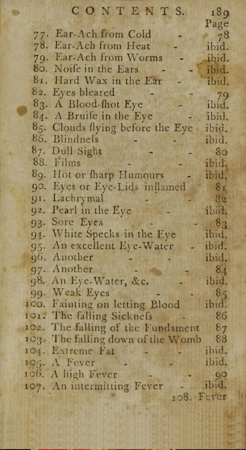Page 77. Ear-Ach from Cold - 78 78. Ear-Ach from Heat - ibid. 79. Ear-Ach from Worms - ibid. 80. Noifein the Ears - - ibid. 81. Hard Wax in the Ear - ibid. 82. Eyes bleared - - 79 83. A Elood-fhot Eye - ibid. 84. A Bruife in the Eye - ibid. 85. Clouds flying before the Eye ibid. 86. Blindnefs - - ibid. 87. Dull Sight - . 80 88. Films - - ibid. 89. Hot or fharp Humours - ibid. 90. Eyes or Eye-Lids inflamed 8i 91. Lachrymal - - 82 92. Pearl in the Eye - ibili. 93. Sore Eyes - - 83 94. White Specks in the Eye ibid. 95. An excellent Eye-Water - ibid. 96. Another - . ibid. 97. Another - _ 84 98. An Eye-Water, &c. - ibid. 99. Weak Eyes - - 85 ico. Fainting on letting Blood ibid. 101. The falling Sicknefs - 86 J 02. The falling of the Fundament 87 103. The falling down of the Womb 88 104. Extreme Fat - - ibid. jo/j. A Fever - - ibid. 106. A high Fever - - 90 107. An intermitting Fever - ibid. 108. Fever