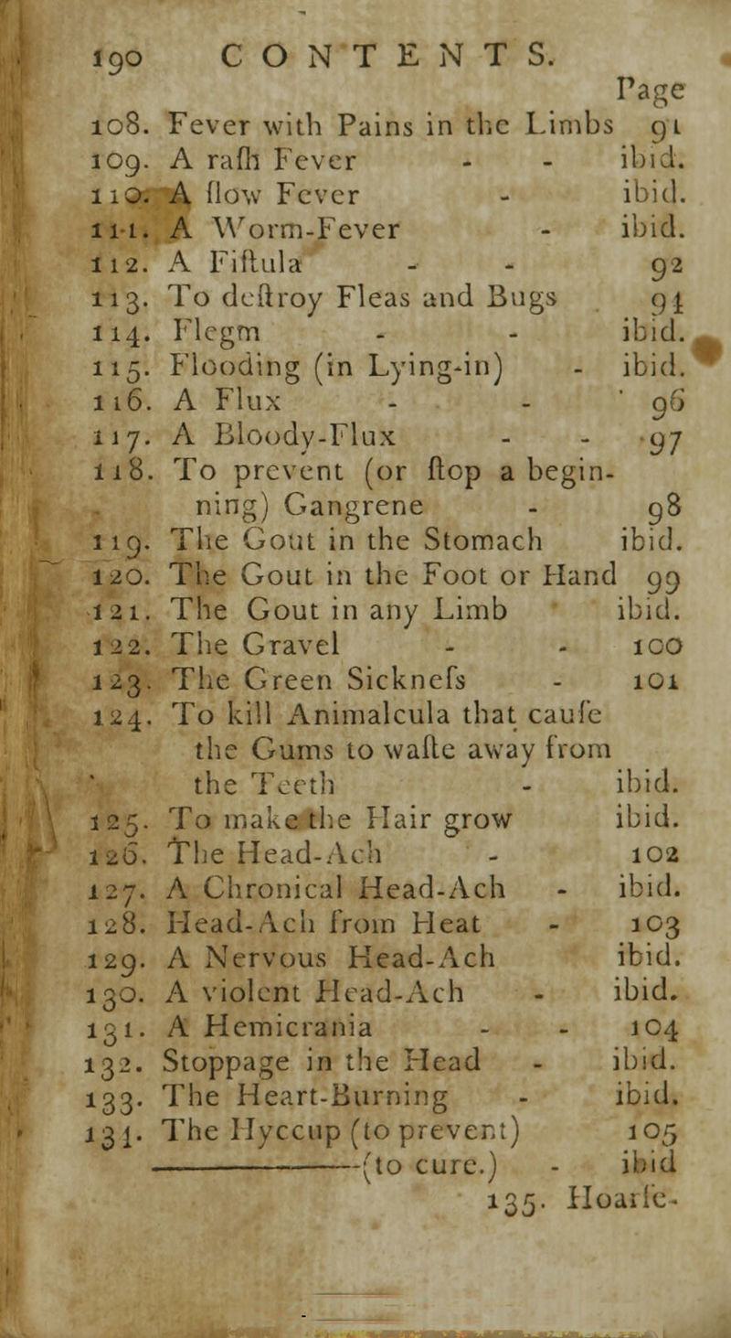 Page 08. Fever with Pains in the Limbs gi 09. A rafh Fever - - ibid. 10. A how Fever - ibid. Mi A Worm-Fever - ibid. 12. A Fiftulz* - - 92 13. To deftroy Fleas and Bugs g| 14. Flcgm - - ibid. 15. Flooding (in Lying-in) - ibid. 16. A Flux - - 96 17. A Bloody-Flux - - 97 18. To prevent (or flop a begin- ning) Gangrene - 98 19. The Gout in the Stomach ibid. 20. The Gout in the Foot or Hand 99 21. The Gout in any Limb ibid. 22. Tbe Gravel - - 100 23. The Green Sicknefs - 101 24. To kill Animalcula that caufe the Gums to wafte away from the Teeth - ibid. 25. To make the Hair grow ibid. 26. The Head-Ach - 102 27. A Chronical Head-Ach - ibid. 28. Head-Ach from Heat - 103 29. A Nervous Head-Ach ibid. 30. A violent Head-Ach - ibid. 31. A Hemicrania - - 104 32. Stoppage in the Head - ibid. 33. The Heart-Burning - ibid. 3 j. The Ilyccup (to prevent) 105 . (to cure.) - ibid 135. Hoaile-