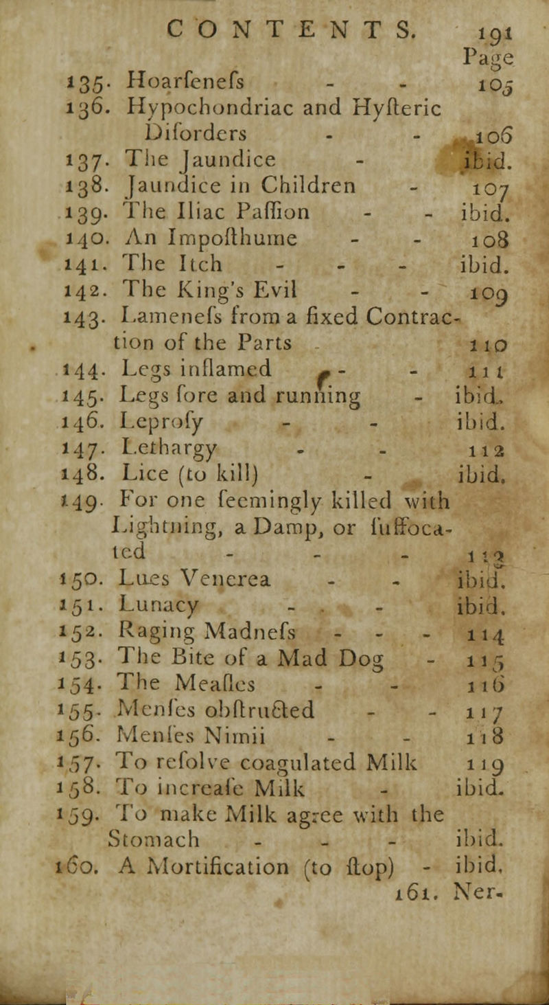 *9* Page 135 . Hoarfenefs 105 136. Hypochondriac and Hyfleric Diforders 106 ibid. *37- The Jaundice 138. jaundice in Children 107 *39- The Iliac Paffion ibid. 140. An Impofthume 108 141. Tlie Itch - ibid. 142. The King's Evil 109 M3- Lamenefs from a fixed Contrac tion of the Parts 110 144- Legs inflamed * - Legs fore and running 111 M5- ibid., 146. Leprofy ibid. 147. Lethargy 112 148. Lice (to kill) ibid. 149. For one fecmingly killed with Lightning, a Damp, or luffoca- tcd 1 1Q 150. Lues Venerea ibidL 151. Lunacy ibid. 152. Raging Madnefs ... 114 *53- The Bite of a Mad Dog li5 *54- The Meafies 116 *55- Menfes obftru&ed 117 156. Menl'es Niinii 118 157- To refolve coagulated Milk 1]9 158. To increafe Milk ibid. *'59- To make Milk agree with the Stomach - ibid. 160. A Mortification (to ftop) - ibid. 161. Ner-