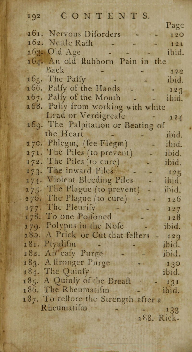 Tagc 161. Nervous Diforders - 120 162. Nettle Ralh - - - 121 i63**£>ld Age - - - ibid. 164. An old tlubboni Pain in the Ha c k - - 12 2 165. The Palfy - - ibid. 166. Palfy of the Hands •- - 123 167. Palfy of the Mouth . - ibid. 168. Palfy from working with white Lead or Verdigrcafe - 124 169. The Palpitation or Beating of the Heart - - ibid. 170. Phlegm, (fee Flegm) - ibid. 171. The Piles (to prevent) - ibid. 172. The Piles (to cure) - ibid. 173. The inward Piles - - 125 171. Violent Bleeding Piles - ibid. 175. The Plague (to prevent) - ibid. i/o. The'Plague (to cure) - - 126 177. The Pleurify - - 127 178. To one Poifoned - 128 179. Polypus in the Nofe - ibid. 180. A Prick or Cut that feflers - 129 181. Ptyalifm - - ibid. 182. An eafy Purge - . ibi 183. A ftronger Purge 184. The Ouinfy 185. A Oumfy of the Bread 186. The Rheumatifm 187. To reljore the Strength after a Rheumatifm - . 133 188. Rick- a. 130 ibid. ibid.