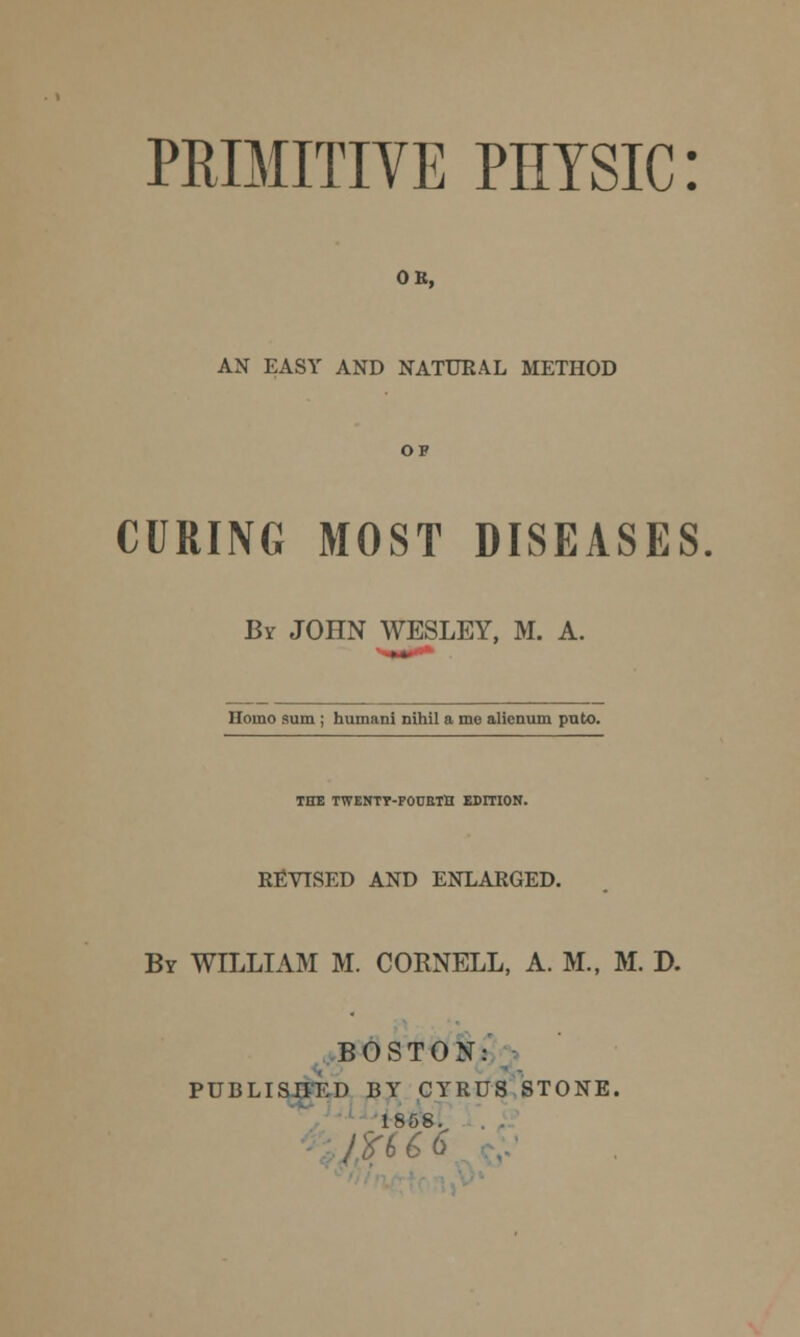 PRIMITIVE PHYSIC: OB, AX EASY AND NATURAL METHOD OF CURING MOST DISEASES By JOHN WESLEY, M. A. Homo sum ; humani nihil a me alicnum pnto. THE TWENTY-FOUETH EDITION. REVISED AND ENLARGED. By WILLIAM M. CORNELL, A. M., M. D. BOSTON: PUBLISHED BY CYRUS STONE. 1858. $u*