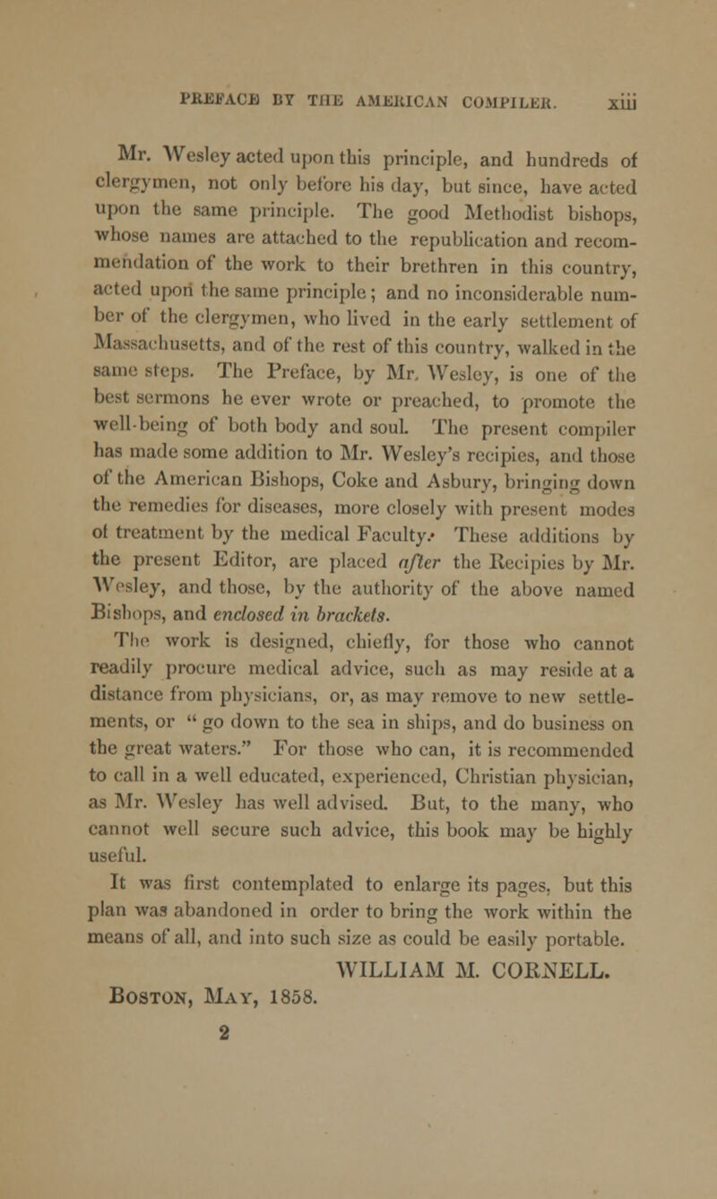 Mr. Wesley acted upon this principle, and hundreds of clergymen, not only before his day, but since, have acted upon the same principle. The good Methodist bishops, whose names are attached to the republication and recom- mendation of the work to their brethren in this country, acted upon the same principle; and no inconsiderable num- ber of the clergymen, who lived in the early settlement of Massachusetts, and of the rest of this country, walked in the same steps. The Preface, by Mr, Wesley, is one of the best sermons he ever wrote or preached, to promote the well being of both body and souL The present compiler has made some addition to Mr. Wesley's recipies, and those of the American Bishops, Coke and Asbury, bringing down the remedies for diseases, more closely with present modes of treatment by the medical Faculty/ These additions by the present Editor, are placed after the Recipies by Mr. Wesley, and those, by the authority of the above named Bishops, and enclosed in brackets. The work is designed, chiefly, for those who cannot readily procure medical advice, such as may reside at a distance from physicians, or, as may remove to new settle- ments, or  go down to the sea in ships, and do business on the great waters. For those who can, it is recommended to call in a well educated, experienced. Christian physician, as Mr. Wesley has well advised. But, to the many, who cannot well secure such advice, this book may be highly useful. It was first contemplated to enlarge its pages, but this plan was abandoned in order to bring the work within the means of all, and into such size as could be easily portable. WILLIAM M. CORNELL. Boston, May, 1858.