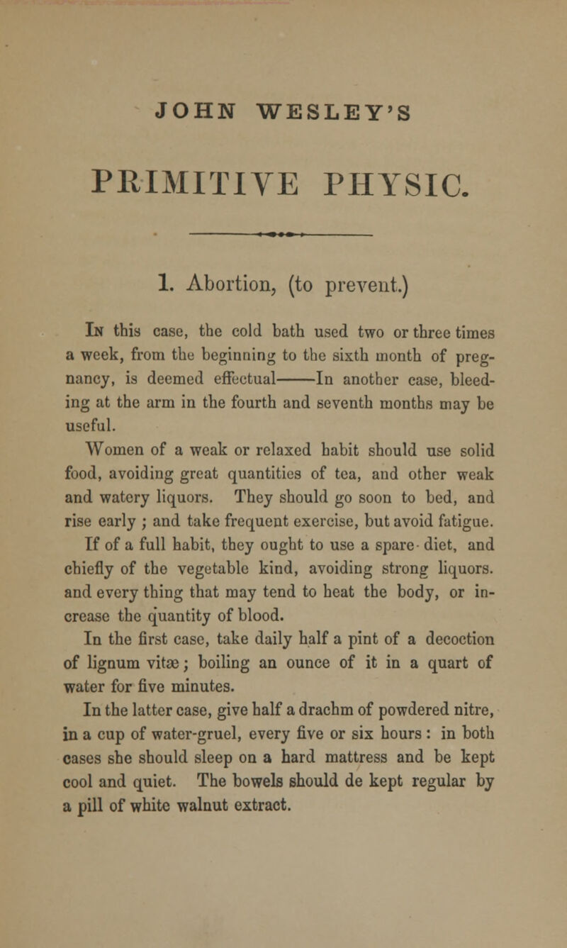 JOHN WESLEY'S PRIMITIVE PHYSIC. 1. Abortion, (to prevent.) In this case, the cold bath used two or three times a week, from the beginning to the sixth month of preg- nancy, is deemed effectual In another case, bleed- ing at the arm in the fourth and seventh months may be useful. Women of a weak or relaxed habit should use solid food, avoiding great quantities of tea, and other weak and watery liquors. They should go soon to bed, and rise early ; and take frequent exercise, but avoid fatigue. If of a full habit, they ought to use a spare- diet, and chiefly of the vegetable kind, avoiding strong liquors, and every thing that may tend to heat the body, or in- crease the quantity of blood. In the first case, take daily half a pint of a decoction of lignum vitae; boiling an ounce of it in a quart of water for five minutes. In the latter case, give half a drachm of powdered nitre, in a cup of water-gruel, every five or six hours : in both cases she should sleep on a hard mattress and be kept cool and quiet. The bowels should de kept regular by a pill of white walnut extract.