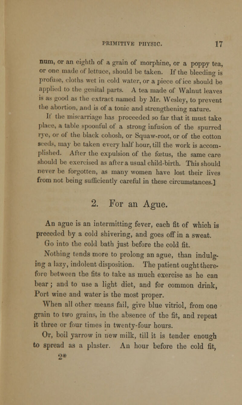 num, or an eighth of a grain of morphine, or a poppy tea, or one made of lettuce, should be taken. If the bleeding is profu.se, cloths wet in cold water, or a piece of ice should be applied to the genital parts. A tea made of Walnut leaves is as good as the extract named by Mr. Wesley, to prevent the abortion, and is of a tonic and strengthening nature. It' the miscarriage has proceeded so far that it must take place, a table spoonful of a strong infusion of the spurred rye, or of the black cohosh, or Squaw-root, or of the cotton seeds, may be taken every half hour, till the work is accom- plished. After the expulsion of the foetus, the same care should be exercised as after a usual child-birth. This should never be forgotten, as many women have lost their lives from not being sufficiently careful in these circumstances.] 2. For an Ague. An ague is an intermitting fever, each fit of which is preceded by a cold shivering, and goes off in a sweat. Go into the cold bath just before the cold fit. Nothing tends more to prolong an ague, than indulg- ing a lazy, indolent disposition. The patient ought there- fore between the fits to take as much exercise as he can bear; and to use a light diet, and for common drink, Port wine and water is the most proper. When all other means fail, give blue vitriol, from one grain to two grains, in the absence of the fit, and repeat it three or four times in twenty-four hours. Or, boil yarrow in new milk, till it is tender enough to spread as a plaster. An hour before the cold fit, 2*