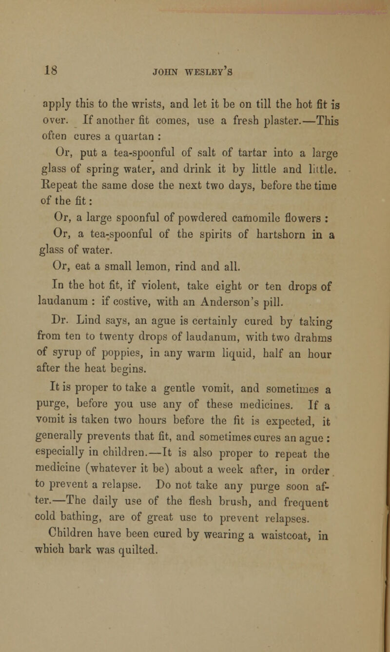 apply this to the wrists, and let it be on till the hot fit is over. If another fit comes, use a fresh plaster.—This often cures a quartan : Or, put a tea-spoonful of salt of tartar into a large glass of spring water, and drink it by little and little. Repeat the same dose the next two days, before the time of the fit: Or, a large spoonful of powdered camomile flowers : Or, a tea-spoonful of the spirits of hartshorn in a glass of water. Or, eat a small lemon, rind and all. In the hot fit, if violent, take eight or ten drops of laudanum : if costive, with an Anderson's pill. Dr. Lind says, an ague is certainly cured by taking from ten to twenty drops of laudanum, with two drahms of syrup of poppies, in any warm liquid, half an hour after the heat begins. It is proper to take a gentle vomit, and sometimes a purge, before you use any of these medicines. If a vomit is taken two hours before the fit is expected, it generally prevents that fit, and sometimes cures an ague : especially in children.—It is also proper to repeat the medicine (whatever it be) about a week after, in order to prevent a relapse. Do not take any purge soon af- ter.—The daily use of the flesh brush, and frequent cold bathing, are of great use to prevent relapses. Children have been cured by wearing a waistcoat, in which bark was quilted.