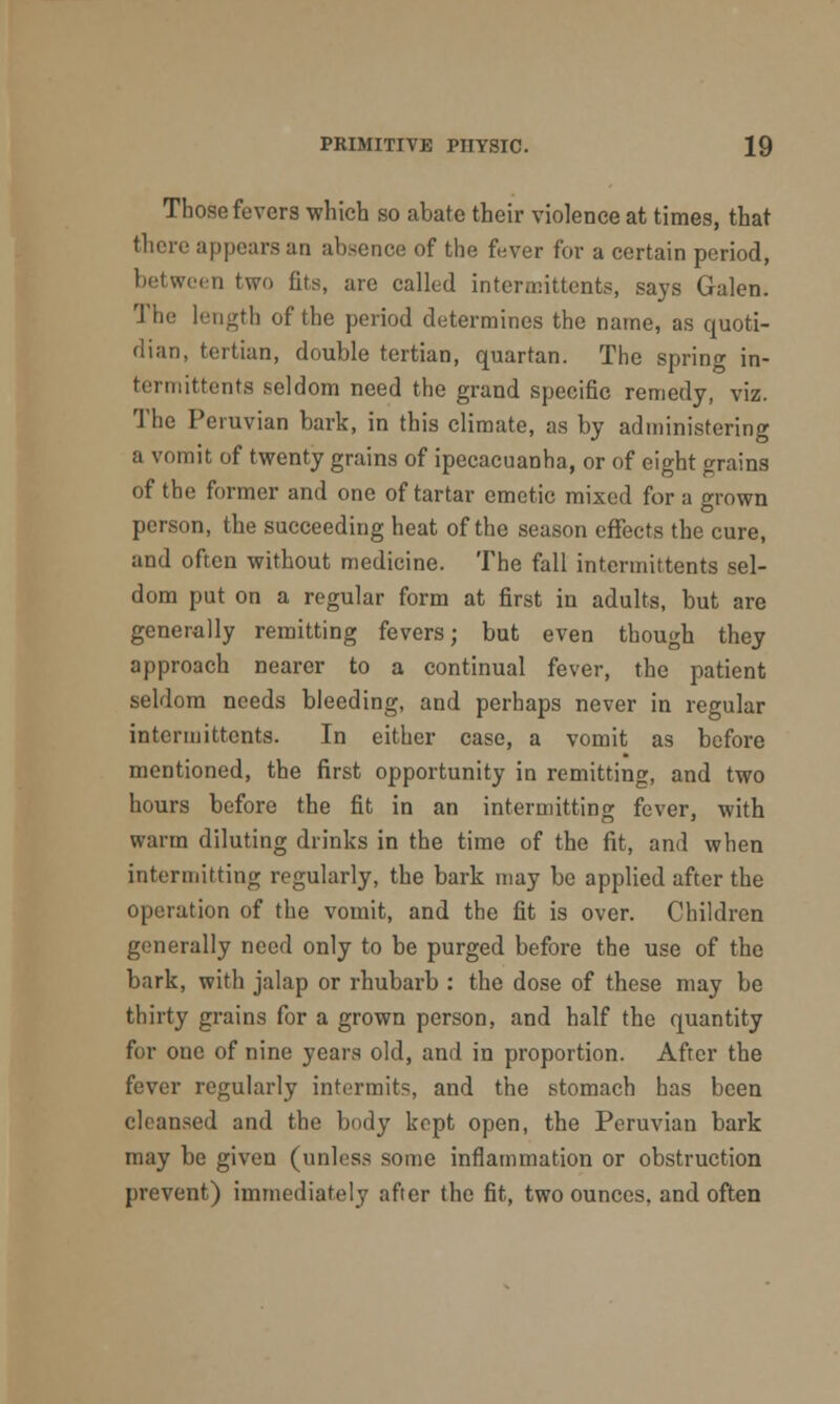 Those fevers which so abate their violence at times, that there appears an absence of the fever for a certain period, between two tits, are called intermittents, says Galen. The length of the period determines the name, as quoti- dian, tertian, double tertian, quartan. The spring in- termittents seldom need the grand specific remedy, viz. The Peruvian bark, in this climate, as by administering a vomit of twenty grains of ipecacuanha, or of eight grains of the former and one of tartar emetic mixed for a grown person, the succeeding heat of the season effects the cure, and often without medicine. The fall intermittents sel- dom put on a regular form at first in adults, but are generally remitting fevers; but even though they approach nearer to a continual fever, the patient seldom needs bleeding, and perhaps never in regular intermittents. In either case, a vomit as before mentioned, the first opportunity in remitting, and two hours before the fit in an intermitting fever, with warm diluting drinks in the time of the fit, and when intermitting regularly, the bark may be applied after the operation of the vomit, and the fit is over. Children generally need only to be purged before the use of the bark, with jalap or rhubarb : the dose of these may be thirty grains for a grown person, and half the quantity for one of nine years old, and in proportion. After the fever regularly intermits, and the stomach has been cleansed and the body kept open, the Peruvian bark may be given (unless some inflammation or obstruction prevent) immediately after the fit, two ounces, and often