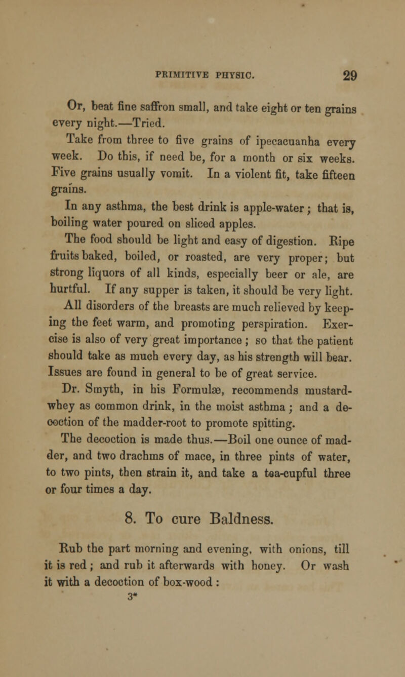 Or, beat fine saffron small, and take eight or ten grains every night.—Tried. Take from three to five grains of ipecacuanha every week. Do this, if need be, for a month or six weeks. Five grains usually vomit. In a violent fit, take fifteen grains. In any asthma, the best drink is apple-water; that is, boiling water poured on sliced apples. The food should be light and easy of digestion. Ripe fruits baked, boiled, or roasted, are very proper; but strong liquors of all kinds, especially beer or ale, are hurtful. If any supper is taken, it should be very light. All disorders of the breasts are much relieved by keep- ing the feet warm, and promoting perspiration. Exer- cise is also of very great importance ; so that the patient should take as much every day, as his strength will bear. Issues are found in general to be of great service. Dr. Smyth, in his Formulae, recommends mustard- whey as common drink, in the moist asthma ; and a de- coction of the madder-root to promote spitting. The decoction is made thus.—Boil one ounce of mad- der, and two drachms of mace, in three pints of water, to two pints, then strain it, and take a tea-cupful three or four times a day. 8. To cure Baldness. Rub the part morning and evening, with onions, till it is red ; and rub it afterwards with honey. Or wash it with a decoction of box-wood : 3