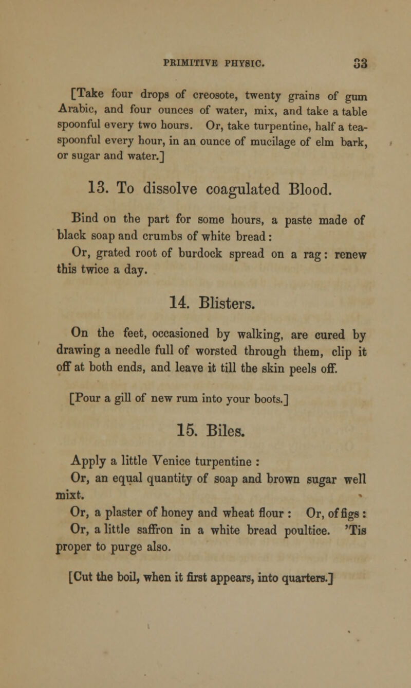 [Take four drops of creosote, twenty grains of gum Arabic, and four ounces of water, mix, and take a table spoonful every two hours. Or, take turpentine, half a tea- spoonful every hour, in an ounce of mucilage of elm bark, or sugar and water.] 13. To dissolve coagulated Blood. Bind on the part for some hours, a paste made of black soap and crumbs of white bread: Or, grated root of burdock spread on a rag: renew this twice a day. 14. Blisters. On the feet, occasioned by walking, are cured by drawing a needle full of worsted through them, clip it off at both ends, and leave it till the skin peels off. [Pour a gill of new rum into your boots.] 15. Biles. Apply a little Venice turpentine : Or, an equal quantity of soap and brown sugar well mixt. Or, a plaster of honey and wheat flour : Or, of figs : Or, a little saffron in a white bread poultice. 'Tis proper to purge also. [Cut the boil, when it first appears, into quarters.]