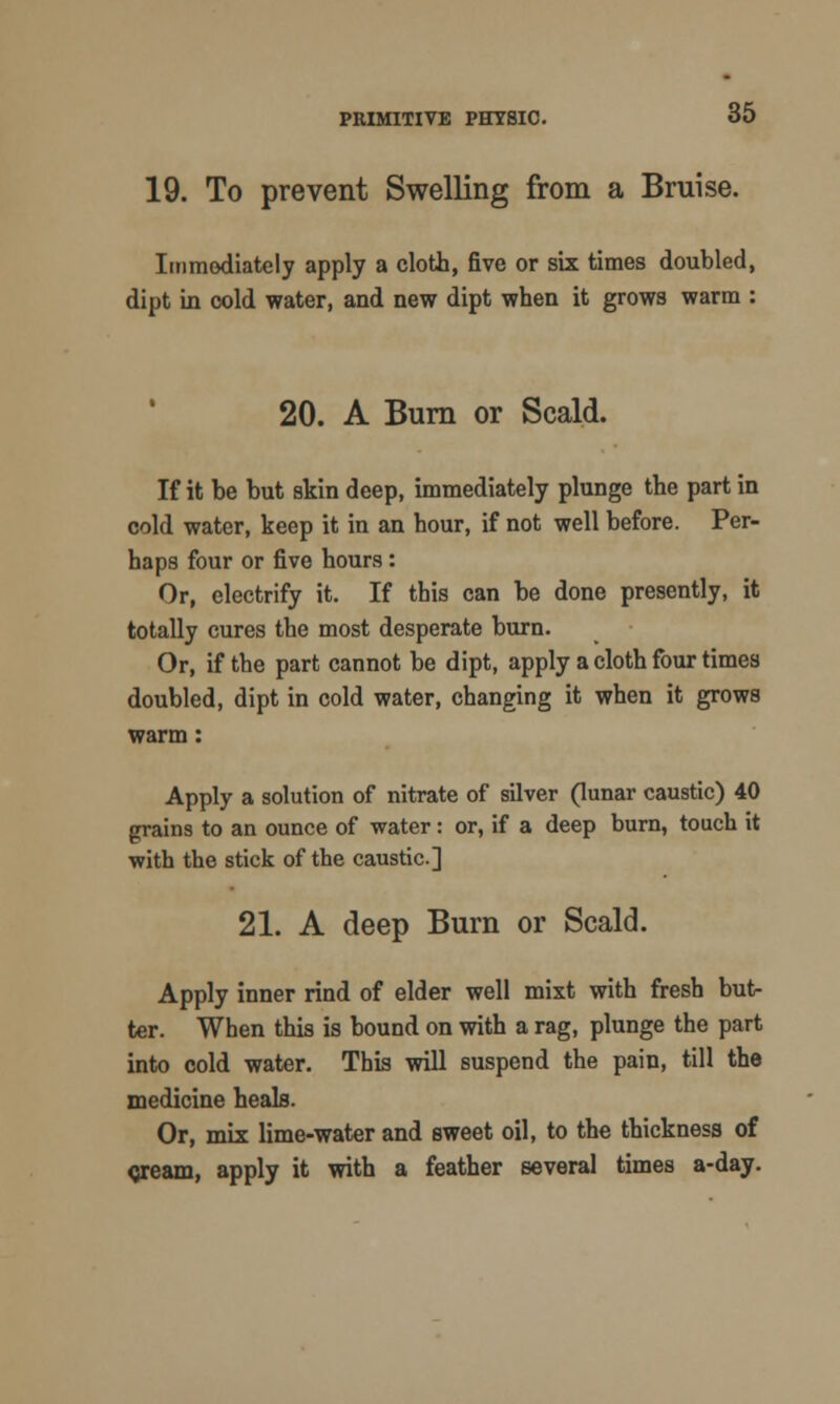 19. To prevent Swelling from a Bruise. Immediately apply a cloth, five or six times doubled, dipt in cold water, and new dipt when it grows warm : 20. A Burn or Scald. If it be but skin deep, immediately plunge the part in cold water, keep it in an hour, if not well before. Per- haps four or five hours: Or, electrify it. If this can be done presently, it totally cures the most desperate burn. Or, if the part cannot be dipt, apply a cloth four times doubled, dipt in cold water, changing it when it grows warm: Apply a solution of nitrate of silver (lunar caustic) 40 grains to an ounce of water: or, if a deep burn, touch it with the stick of the caustic] 21. A deep Burn or Scald. Apply inner rind of elder well mixt with fresh but- ter. When this is bound on with a rag, plunge the part into cold water. This will suspend the pain, till the medicine heals. Or, mix lime-water and sweet oil, to the thickness of <jream, apply it with a feather several times a-day.