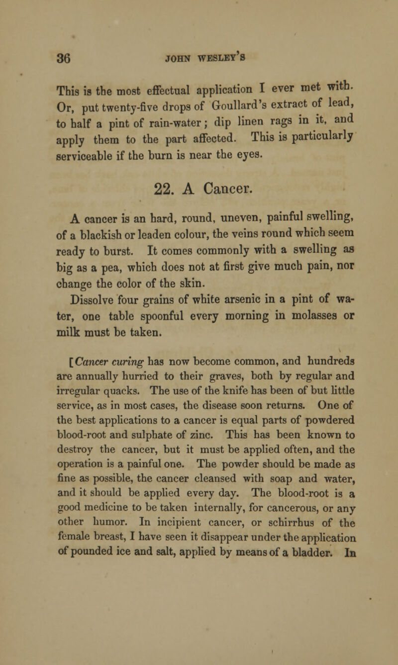 This is the most effectual application I ever met with. Or, put twenty-five drops of Goullard's extract of lead, to half a pint of rain-water; dip linen rags in it, and apply them to the part affected. This is particularly serviceable if the burn is near the eyes. 22. A Cancer. A cancer is an hard, round, uneven, painful swelling, of a blackish or leaden colour, tbe veins round which seem ready to burst. It comes commonly with a swelling as big as a pea, which does not at first give much pain, nor change the color of the skin. Dissolve four grains of white arsenic in a pint of wa- ter, one table spoonful every morning in molasses or milk must be taken. [Cancer curing has now become common, and hundreds are annually hurried to their graves, both by regular and irregular quacks. The use of the knife has been of but little service, as in most cases, the disease soon returns. One of the best applications to a cancer is equal parts of powdered blood-root and sulphate of zinc. This has been known to destroy the cancer, but it must be applied often, and the operation is a painful one. The powder should be made as fine as possible, the cancer cleansed with soap and water, and it should be applied every day. The blood-root is a good medicine to be taken internally, for cancerous, or any other humor. In incipient cancer, or schirrhus of the female breast, I have seen it disappear under the application of pounded ice and salt, applied by means of a bladder. In