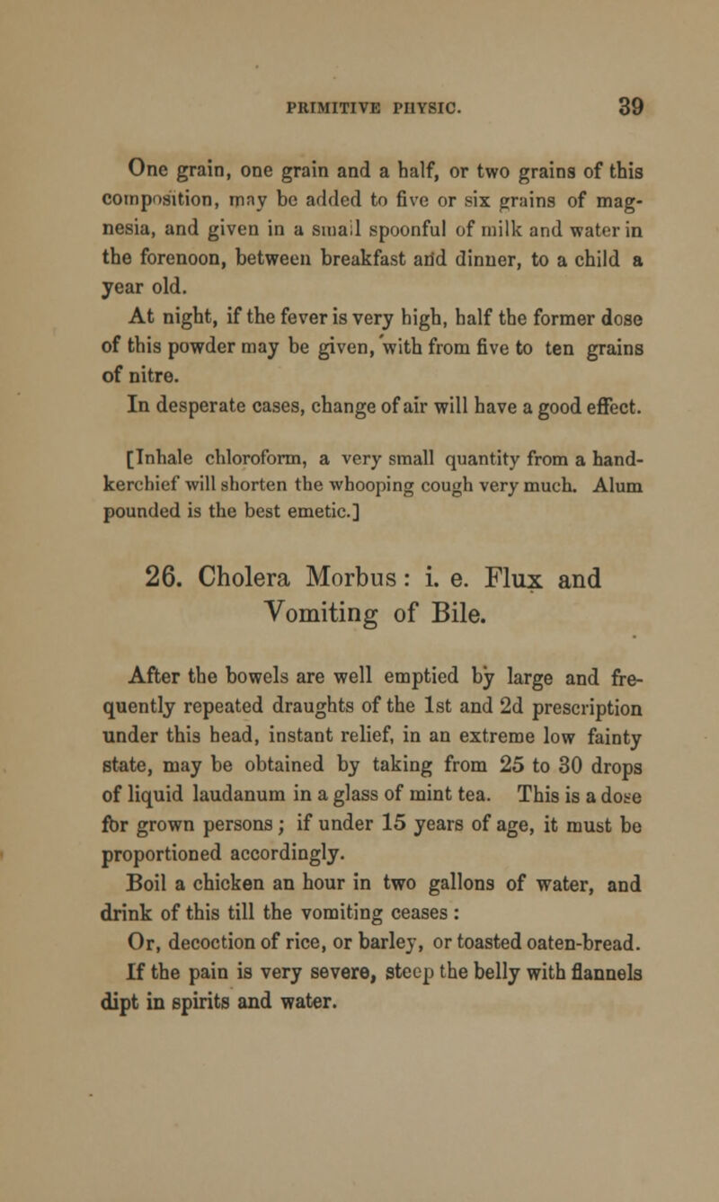 One grain, one grain and a half, or two grains of this composition, mny be added to five or six grains of mag- nesia, and given in a small spoonful of milk and water in the forenoon, between breakfast and dinner, to a child a year old. At night, if the fever is very high, half the former dose of this powder may be given, with from five to ten grains of nitre. In desperate cases, change of air will have a good effect. [Inhale chloroform, a very small quantity from a hand- kerchief will shorten the whooping cough very much. Alum pounded is the best emetic] 26. Cholera Morbus: i. e. Flux and Vomiting of Bile. After the bowels are well emptied by large and fre- quently repeated draughts of the 1st and 2d prescription under this head, instant relief, in an extreme low fainty state, may be obtained by taking from 25 to 30 drops of liquid laudanum in a glass of mint tea. This is a dose for grown persons; if under 15 years of age, it must be proportioned accordingly. Boil a chicken an hour in two gallons of water, and drink of this till the vomiting ceases: Or, decoction of rice, or barley, or toasted oaten-bread. If the pain is very severe, steep the belly with flannels dipt in spirits and water.