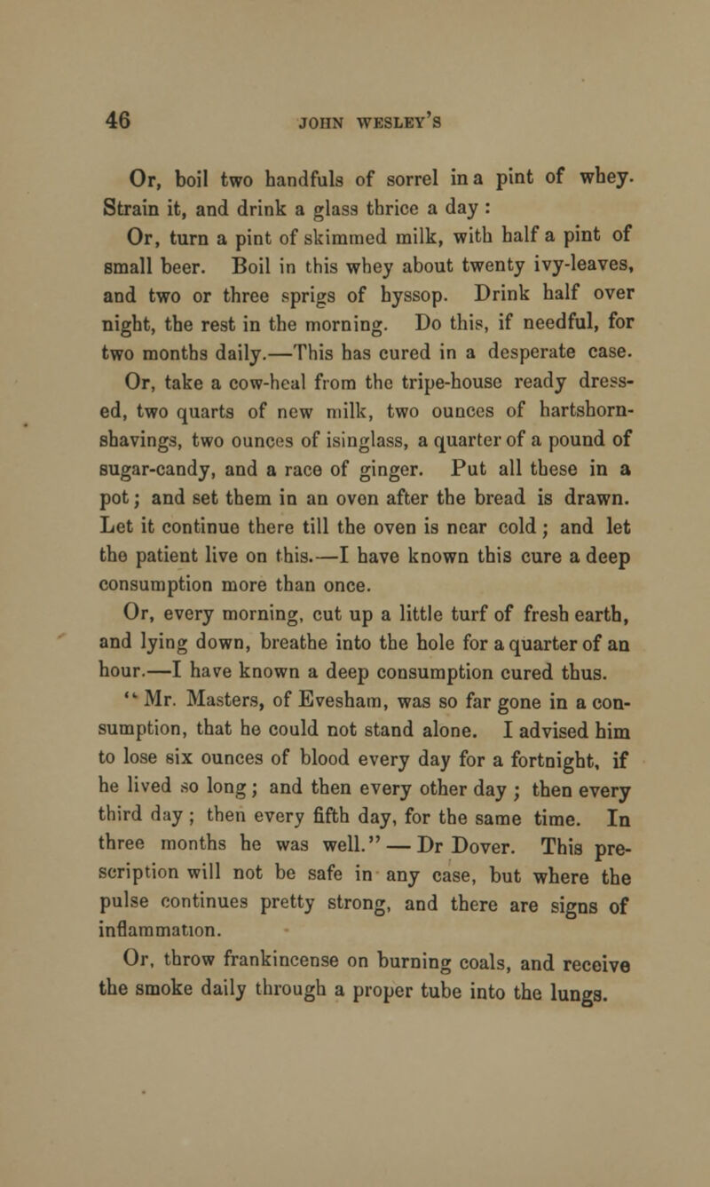 Or, boil two bandfuls of sorrel in a pint of whey. Strain it, and drink a glass thrice a day : Or, turn a pint of skimmed milk, with half a pint of small beer. Boil in this whey about twenty ivy-leaves, and two or three sprigs of hyssop. Drink half over night, the rest in the morning. Do this, if needful, for two months daily.—This has cured in a desperate case. Or, take a cow-heal from the tripe-house ready dress- ed, two quarts of new milk, two ounces of hartshorn- shavings, two ounces of isinglass, a quarter of a pound of sugar-candy, and a race of ginger. Put all these in a pot; and set them in an oven after the bread is drawn. Let it continue there till the oven is near cold; and let the patient live on this.—I have known this cure a deep consumption more than once. Or, every morning, cut up a little turf of fresh earth, and lying down, breathe into the hole for a quarter of an hour.—I have known a deep consumption cured thus.  Mr. Masters, of Evesham, was so far gone in a con- sumption, that he could not stand alone. I advised him to lose six ounces of blood every day for a fortnight, if he lived so long; and then every other day ; then every third day ; then every fifth day, for the same time. In three months he was well. — Dr Dover. This pre- scription will not be safe in any case, but where the pulse continues pretty strong, and there are signs of inflammation. Or, throw frankincense on burning coals, and receive the smoke daily through a proper tube into the lungs.