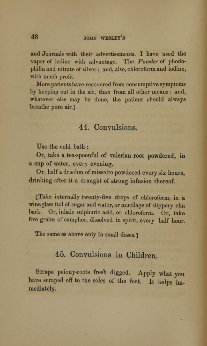 and Journals with their advertisements. I have used the vapor of iodine with advantage. The Powder of pbodo- philin and nitrate of silver ; and, also, chloroform and iodine, with much profit. More patients have recovered from consumptive symptoms by keeping out in the air, than from all other means : and, whatever else may be done, the patient should always breathe pure air.] 44. Convulsions. Use the cold bath : Or, take a tea-spoonful of valerian root powdered, in a cup of water, every evening. Or, half a drachm of misselto powdered every six hours, drinking after it a draught of strong infusion thereof. [Take internally twenty-five drops of chloroform, in a wineglass full of sugar and water, or mucilage of slippery elm bark. Or, inhale sulphuric acid, or chloroform. Or, take five grains of camphor, dissolved in spirit, every half hour. The same as above only in small doses.] 45. Convulsions in Children. Scrape peiony-roots fresh digged. Apply what you have scraped off to the soles of the feet. It helps im- mediately.