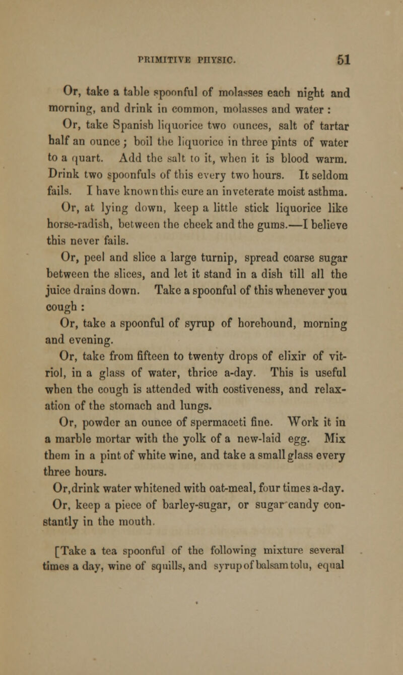 Or, take a table spoonful of molasses each night and morning, and drink in common, molasses and water : Or, take Spanish liquorice two ounces, salt of tartar half an ounce; boil the liquorice in three pints of water to a quart. Add the salt to it, when it is blood warm. Drink two spoonfuls of this every two hours. It seldom fails. I have known this cure an inveterate moist asthma. Or, at lying down, keep a little stick liquorice like horse-radish, between the cheek and the gums.—I believe this never fails. Or, peel and slice a large turnip, spread coarse sugar between the slices, and let it stand in a dish till all the juice drains down. Take a spoonful of this whenever you cough : Or, take a spoonful of syrup of borehound, morning and evening. Or, take from fifteen to twenty drops of elixir of vit- riol, in a glass of water, thrice a-day. This is useful when the cough is attended with costiveness, and relax- ation of the stomach and lungs. Or, powder an ounce of spermaceti fine. Work it in a marble mortar with the yolk of a new-laid egg. Mix them in a pint of white wine, and take a small glass every three hours. Or,drink water whitened with oat-meal, four times a-day. Or, keep a piece of barley-sugar, or sugar candy con- stantly in the mouth. [Take a tea spoonful of the following mixture several times a day, wine of squills, and syrup of balsam tolu, equal