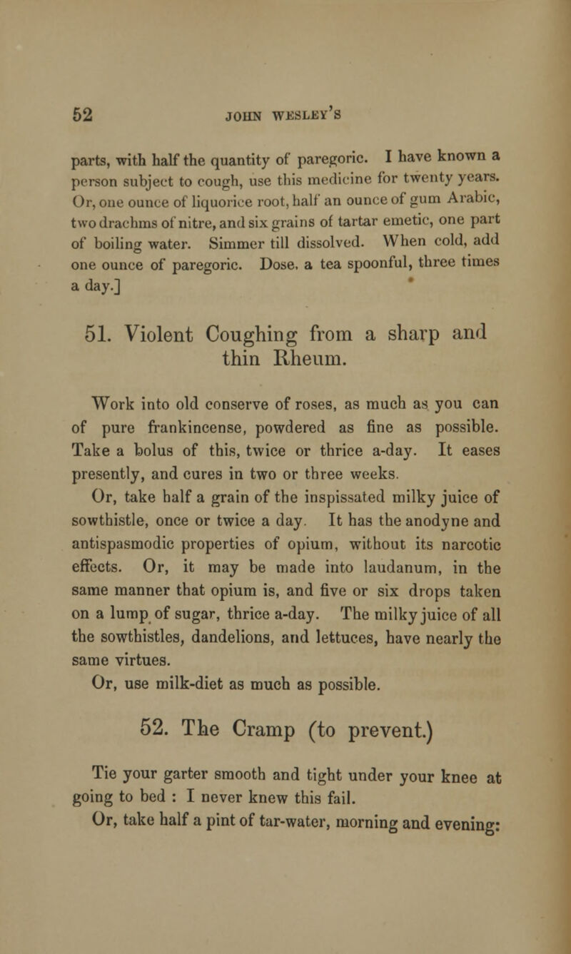 parts, -with half the quantity of paregoric. I have known a person subject to cough, use this medicine for twenty years. Or, one ounce of liquorice root, half an ounce of gum Arabic, two drachms of nitre, and six grains of tartar emetic, one part of boiling water. Simmer till dissolved. When cold, add one ounce of paregoric. Dose, a tea spoonful, three times a day.] 51. Violent Coughing from a sharp and thin Rheum. Work into old conserve of roses, as much as you can of pure frankincense, powdered as fine as possible. Take a bolus of this, twice or thrice a-day. It eases presently, and cures in two or three weeks. Or, take half a grain of the inspissated milky juice of sowthistle, once or twice a day. It has the anodyne and antispasmodic properties of opium, without its narcotic effects. Or, it may be made into laudanum, in the same manner that opium is, and five or six drops taken on a lump of sugar, thrice a-day. The milky juice of all the sowthistles, dandelions, and lettuces, have nearly the same virtues. Or, use milk-diet as much as possible. 52. The Cramp (to prevent.) Tie your garter smooth and tight under your knee at going to bed : I never knew this fail. Or, take half a pint of tar-water, morning and evening: