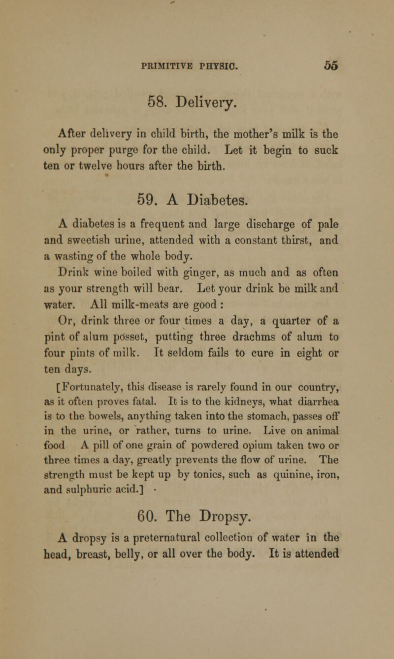 58. Delivery. After delivery in child birth, the mother's milk is the only proper purge for the child. Let it begin to suck ten or twelve hours after the birth. 59. A Diabetes. A diabetes is a frequent and large discharge of pale and sweetish urine, attended with a constant thirst, and a wasting of the whole body. Drink wine boiled with ginger, as much and as often as your strength will bear. Let your drink be milk and water. All milk-meats are good : Or, drink three or four times a day, a quarter of a pint of alum posset, putting three drachms of alum to four pints of milk. It seldom fails to cure in eight or ten days. [Fortunately, this disease is rarely found in our country, as it often proves fatal. It is to the kidneys, what diarrhea is to the bowels, anything taken into the stomach, passes off in the urine, or rather, turns to urine. Live on animal food A pill of one grain of powdered opium taken two or three times a day, greatly prevents the flow of urine. The strength must be kept up by tonics, such as quinine, iron, and sulphuric acid.] • 60. The Dropsy. A dropsy is a preternatural collection of water in the head, breast, belly, or all over the body. It is attended