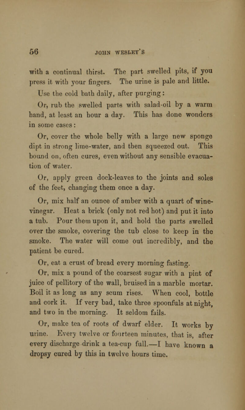 with a continual thirst. The part swelled pits, if you press it with your ringers. The urine is pale and little. Use the cold bath daily, after purging : Or, rub the swelled parts with salad-oil by a warm hand, at least an hour a day. This has done wonders in some cases: Or, cover the whole belly with a large new sponge dipt in strong lime-water, and then squeezed out. This bound on, often cures, even without any sensible evacua- tion of water. Or, apply green dock-leaves to the joints and soles of the feet, changing them once a day. Or, mix half an ounce of amber with a quart of wine- vinegar. Heat a brick (only not red hot) and put it into a tub. Pour them upon it, and hold the parts swelled over the smoke, covering the tub close to keep in the smoke. The water will come out incredibly, and the patient be cured. Or, eat a crust of bread every morning fasting. Or, mix a pound of the coarsest sugar with a pint of juice of pellitory of the wall, bruised in a marble mortar. Boil it as long as any scum rises. When cool, bottle and cork it. If very bad, take three spoonfuls at ni<*ht, and two in the morning. It seldom fails. Or, make tea of roots of dwarf elder. It works by urine. Every twelve or fourteen minutes, that is, after every discharge drink a tea-cup full.—I have known a dropsy cured by this in twelve hours time.