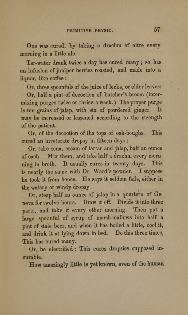 One was cured, by taking a drachm of nitre every morning in a little ale. Tar-water drank twice a day has cured many; so has an infusion of juniper berries roasted, and made into a liquor, like coffee: Or, three spoonfuls of the juice of leeks, or elder leaves: Or, half a pint of decoction of butcher's broom (inter- mixing purges twice or thrice a week.) The proper purge is ten grains of jalap, with six of powdered ginger. It may be increased or lessened according to the strength of the patient. Or, of the decoction of the tops of oak-boughs. This cured an inveterate dropsy in fifteen days : Or, take sena, cream of tartar and jalap, half an ounce of each. Mix them, and take half a drachm every morn- ning in broth. It usually cures in twenty days. This is nearly the same with Dr. Ward's powder. I suppose he took it from hence. He says it seldom fails, either in the watery or windy dropsy. Or, steep half an ounce of jalap in a quartern of Ge- neva for twelve hours. Draw it off. Divide it into three parts, and take it every other morning. Then put a large spoonful of syrup of marsh-mallows into half a pint of stale beer, and when it has boiled a little, cool it, and drink it at lying down in bed. Do this three times, This has cured many. Or, be electrified: This cures dropsies supposed in- ourable. How amazingly little is yet known, even of the human