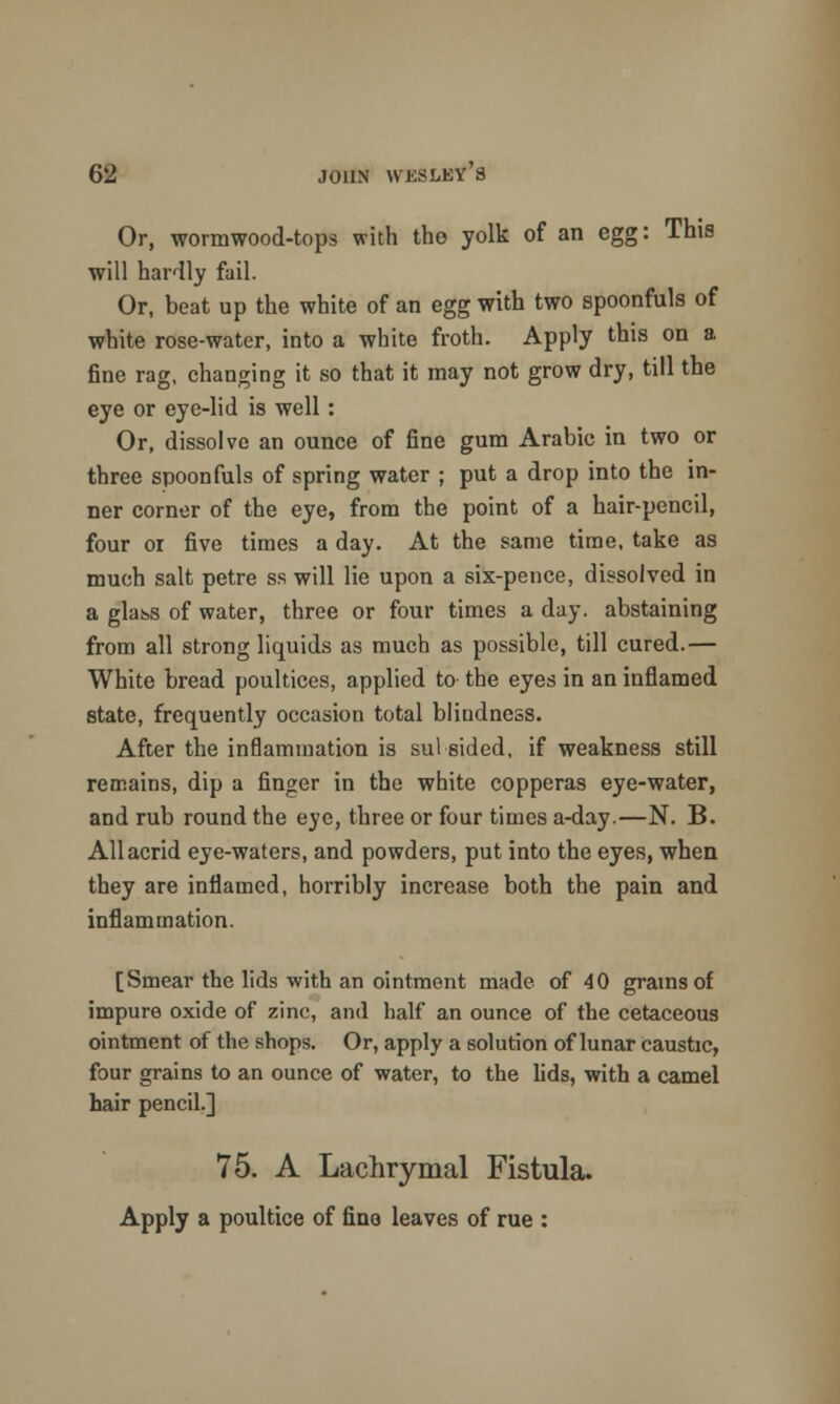 Or, wormwood-tops with tho yolk of an egg: This will hardly fail. Or, beat up the white of an egg with two spoonfuls of white rose-water, into a white froth. Apply this on a fine rag, changing it so that it may not grow dry, till the eye or eye-lid is well: Or, dissolve an ounce of fine gum Arabic in two or three spoonfuls of spring water ; put a drop into the in- ner corner of the eye, from the point of a hair-pencil, four 01 five times a day. At the same time, take as much salt petre ss will lie upon a six-pence, dissolved in a glass of water, three or four times a day. abstaining from all strong liquids as much as possible, till cured.— White bread poultices, applied to the eyes in an inflamed state, frequently occasion total blindness. After the inflammation is sul sided, if weakness still remains, dip a finger in the white copperas eye-water, and rub round the eye, three or four times a-day.—N. B. All acrid eye-waters, and powders, put into the eyes, when they are inflamed, horribly increase both the pain and inflammation. [Smear the lids with an ointment made of 40 grains of impure oxide of zinc, and half an ounce of the cetaceous ointment of the shops. Or, apply a solution of lunar caustic, four grains to an ounce of water, to the fids, with a camel hair pencil] 75. A Lachrymal Fistula. Apply a poultice of fine leaves of rue :