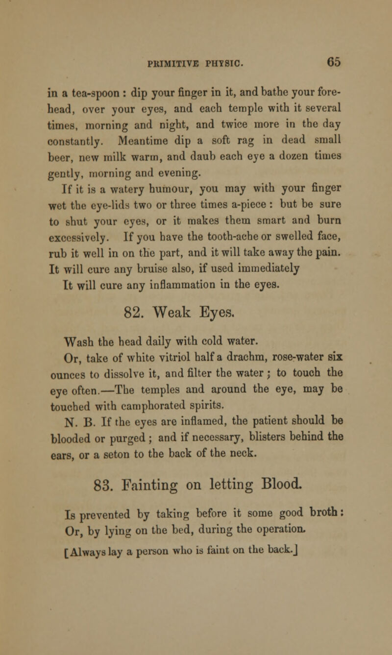 in a tea-spoon : dip your finger in it, and bathe your fore- head, over your eyes, and each temple with it several times, morning and night, and twice more in the day constantly. Meantime dip a soft rag in dead small beer, new milk warm, and daub each eye a dozen times gently, morning and evening. If it is a watery humour, you may with your finger wet the eye-lids two or three times a-piece : but be sure to shut your eyes, or it makes them smart and burn excessively. If you have the tooth-ache or swelled face, rub it well in on the part, and it will take away the pain. It will cure any bruise also, if used immediately It will cure any inflammation in the eyes. 82. Weak Eyes. Wash the head daily with cold water. Or, take of white vitriol half a drachm, rose-water six ounces to dissolve it, and filter the water ; to touch the eye often.—The temples and around the eye, may be touched with camphorated spirits. N. B. If the eyes are inflamed, the patient should be blooded or purged ; and if necessary, blisters behind the ears, or a seton to the back of the neck. 83. Fainting on letting Blood. Is prevented by taking before it some good broth: Or, by lying on the bed, during the operation. [Always lay a person who is faint on the back.]