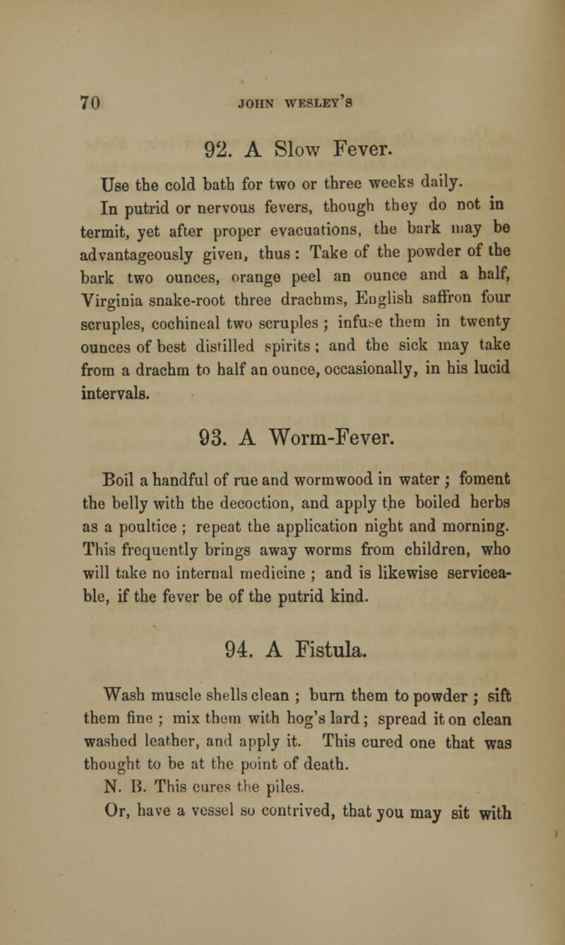 92. A Slow Fever. Use the cold bath for two or three weeks daily. In putrid or nervous fevers, though they do not in termit, yet after proper evacuations, the bark may be advantageously given, thus : Take of the powder of the bark two ounces, orange peel an ounce and a half, Virginia snake-root three drachms, English saffron four scruples, cochineal two scruples ; infute them in twenty ounces of best distilled spirits; and the sick may take from a drachm to half an ounce, occasionally, in his lucid intervals. 93. A Worm-Fever. Boil a handful of rue and wormwood in water ; foment the belly with the decoction, and apply the boiled herbs as a poultice; repeat the application night and morning. This frequently brings away worms from children, who will take no internal medicine ; and is likewise servicea- ble, if the fever be of the putrid kind. 94. A Fistula. Wash muscle shells clean ; burn them to powder ; sift them fine ; mix them with hog's lard; spread it on clean washed leather, and apply it. This cured one that was thought to be at the point of death. N. H. This cures the piles. Or, have a vessel so contrived, that you may sit with