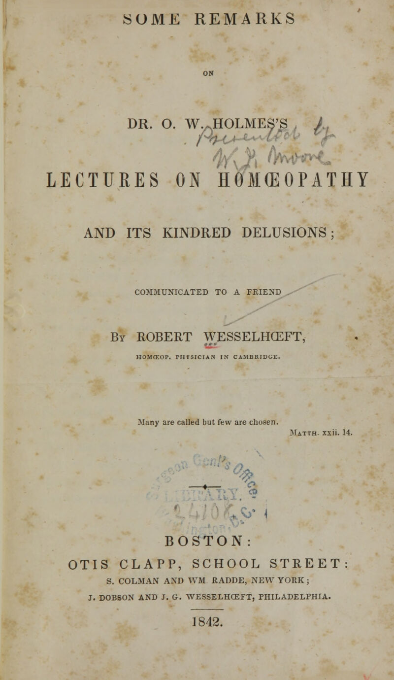 SOME REMARKS DR. O. W.JHOLMES'S , /, LECTURES ON HOKEOPATHY AND ITS KINDRED DELUSIONS; COMMUNICATED TO A FRIEND By ROBERT WESSELHCEFT, HOMffiOP. FHTSICIAN IN CAMBRIDGE. Many are called but few are chosen. Matth. xxii. 14. _ % BOSTON : OTIS CLAPP, SCHOOL STREET S. COLMAN AND WM RADDE, NEW YORK ; J. DOBSON AND J. G. WESSELHCEFT, PHILADELPHIA. 1842.