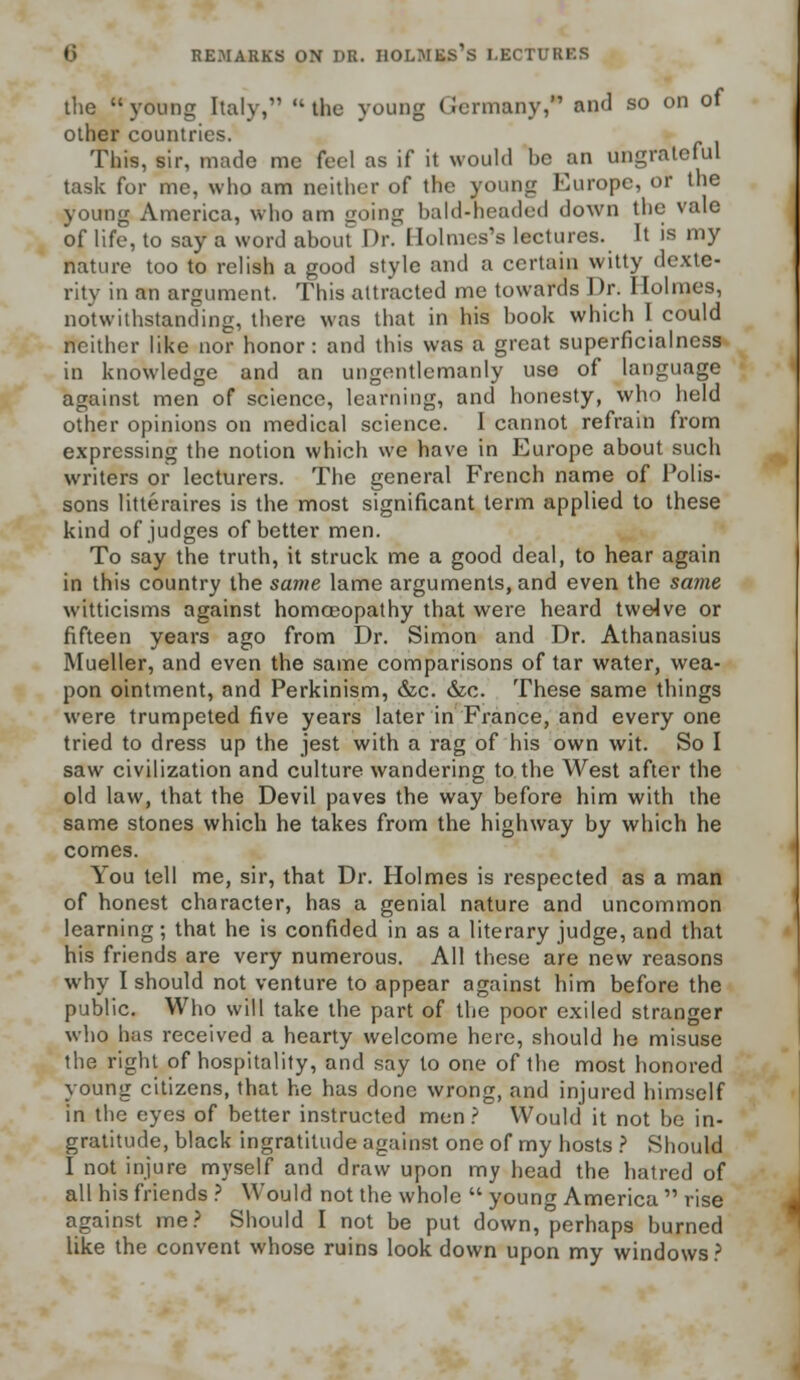 the young Italy, the young Germany, and so on of other countries. This, sir, made me feel as if it would he an ungrateful task for me, who am neither of the young Europe, or the young America, who am going bald-neaded down the vale of life, to say a word about Dr. Holmes's lectures. It is my nature too to relish a good style and a certain witty dexte- rity in an argument. This attracted me towards Dr. Holmes, notwithstanding, there was that in his hook which I could neither like nor honor: and this was a great superflcialness in knowledge and an ungentlemanly use of language against men of science, learning, and honesty, who held other opinions on medical science. I cannot refrain from expressing the notion which we have in Europe about such writers or lecturers. The general French name of Polis- sons litteraires is the most significant term applied to these kind of judges of better men. To say the truth, it struck me a good deal, to hear again in this country the same lame arguments, and even the same witticisms against homoeopathy that were heard twelve or fifteen years ago from Dr. Simon and Dr. Athanasius Mueller, and even the same comparisons of tar water, wea- pon ointment, and Perkinism, &c. &c. These same things were trumpeted five years later in France, and everyone tried to dress up the jest with a rag of his own wit. So I saw civilization and culture wandering to the West after the old law, that the Devil paves the way before him with the same stones which he takes from the highway by which he comes. You tell me, sir, that Dr. Holmes is respected as a man of honest character, has a genial nature and uncommon learning; that he is confided in as a literary judge, and that his friends are very numerous. All these are new reasons why I should not venture to appear against him before the public. Who will take the part of the poor exiled stranger who has received a hearty welcome here, should he misuse the right of hospitality, and say to one of the most honored young citizens, that he has done wrong, and injured himself in the eyes of better instructed men ? Would it not be in- gratitude, black ingratitude against one of my hosts ? Should I not injure myself and draw upon my head the hatred of all his friends ? Would not the whole  young America  rise against me? Should I not be put down, perhaps burned like the convent whose ruins look down upon my windows?