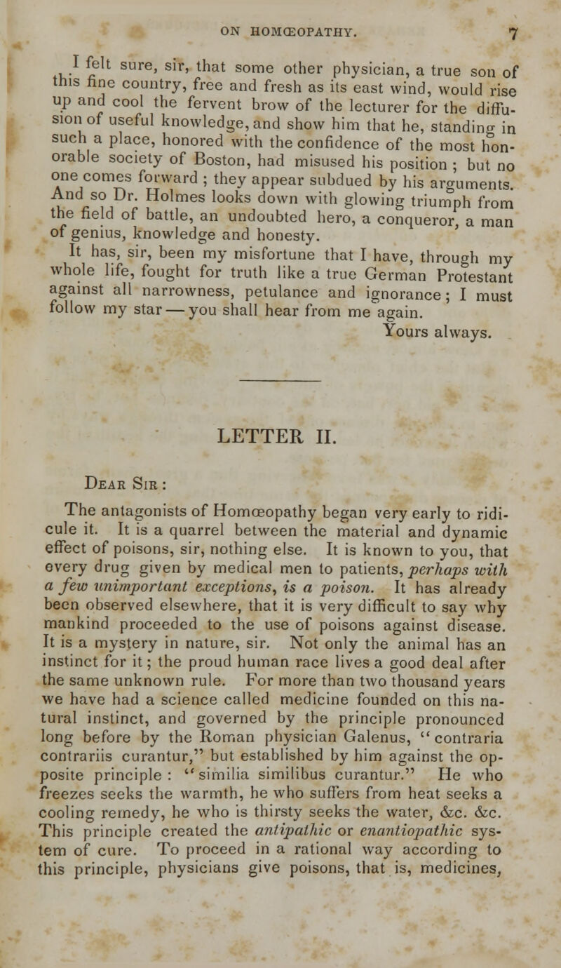 I felt sure, sir, that some other physician, a true son of this fine country, free and fresh as its east wind, would rise up and cool the fervent brow of the lecturer for the diffu- sion of useful knowledge, and show him that he, standing in such a place, honored with the confidence of the most hon- orable society of Boston, had misused his position ; but no one comes forward ; they appear subdued by his arguments. And so Dr. Holmes looks down with glowing triumph from the field of battle, an undoubted hero, a conqueror, a man of genius, knowledge and honesty. It has, sir, been my misfortune that I have, through my whole life, fought for truth like a true German Protestant against all narrowness, petulance and ignorance; I must follow my star — you shall hear from me again. Yours always. LETTER II. Dear Sir The antagonists of Homoeopathy began very early to ridi- cule it. It is a quarrel between the material and dynamic effect of poisons, sir, nothing else. It is known to you, that every drug given by medical men to patients, perhaps with a few unimportant exceptions, is a poison. It has already been observed elsewhere, that it is very difficult to say why mankind proceeded to the use of poisons against disease. It is a mystery in nature, sir. Not only the animal has an instinct for it; the proud human race lives a good deal after the same unknown rule. For more than two thousand years we have had a science called medicine founded on this na- tural instinct, and governed by the principle pronounced long before by the Roman physician Galenus,  contraria contrariis curantur, but established by him against the op- posite principle: similia similibus curantur. He who freezes seeks the warmth, he who suffers from heat seeks a cooling remedy, he who is thirsty seeks the water, &c. &c. This principle created the antipathic or enantiopathic sys- tem of cure. To proceed in a rational way according to this principle, physicians give poisons, that is, medicines,
