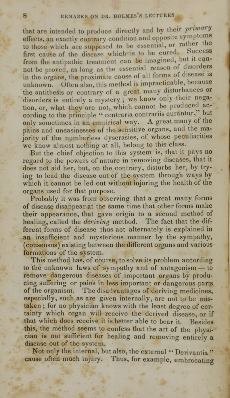 that are intended to produce directly and l>y thejf primary effects, an exactly contrary condition and opposite symptom! to those which are supposed to be essential, or rather trie first cause of the disease which is to be cured, buccefli from the antipathic treatment can be imagined, but it can- not be proved, as long as the essential reason o disorders in the orgaiw, the proximate cause of all forms of disease is unknown. Often also, this method is impracticable, because the antithesis or contrary of a great many disturbances or disorders is entirely a mystery; we know only their nega- tion, or, what they are not, which cannot be produced ac- cording to the principle  contraria contrariis curantur, but only sometimes in an empirical way. A great many of the pains and uneasinesses of the sensitive organs, and the ma- jority of the numberless dyscrasies, of whose peculiarities we know almost nothing at all, belong to this class. But the chief objection to this system is, that it pays no regard to the powers of nature in removing diseases, that it does not aid her, but, on the contrary, disturbs her, by try- ing to lead the disease out of the system through ways by which it cannot be led out without injuring the health of the organs used for that purpose. Probably it was from observing that a great many forms of disease disappear at the same time that other forms make their appearance, that gave origin to a second method of healing, called the deriving method. The fact that the dif- ferent forms of disease thus act alternately is explained in an insufficient and mysterious manner by the sympathy, (consensus) existing between the different organs and various formations of the system. This method has, of course, to solve its problem according to the unknown laws of sympathy and of antagonism — to remove dangerous diseases of important organs by produ- cing suffering or pains in less important or dangerous parts of the organism. The disadvantages of deriving medicines, especially, such as are given internally, are not to be mis- taken ; for no physician knows with the least degree of cer- tainty which organ will receive the derived disease, or if that which does receive it is better able to bear it. Besides this, the method seems to confess that the art of the physi- cian is not sufficient for healing and removing entirely a disease out of the system. Not only the internal, but also, the external  Derivantia cause often much injury. Thus, for example, embrocating
