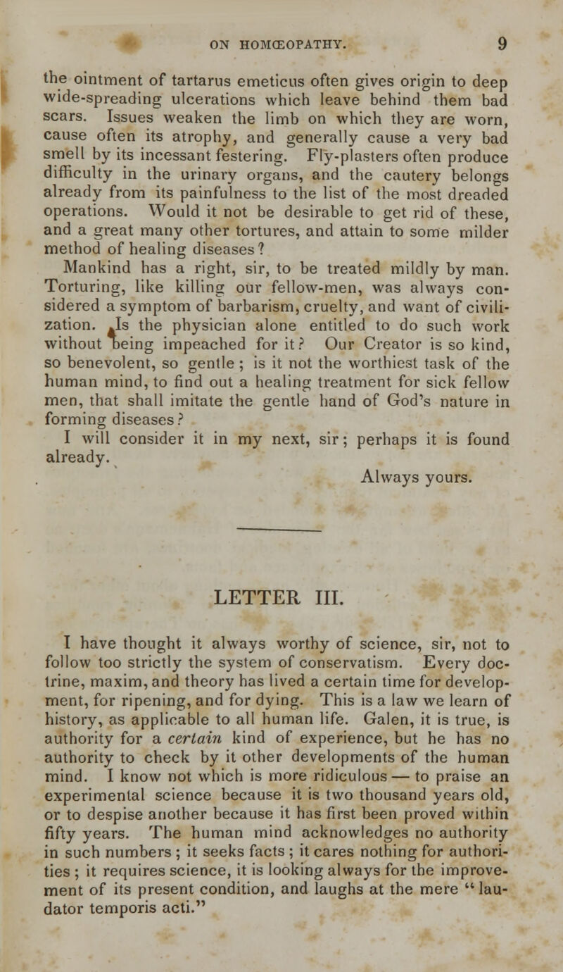 the ointment of tartarus emeticus often gives origin to deep wide-spreading ulcerations which leave behind them bad scars. Issues weaken the limb on which they are worn, cause often its atrophy, and generally cause a very bad smell by its incessant festering. Fly-plasters often produce difficulty in the urinary organs, and the cautery belongs already from its painfulness to the list of the most dreaded operations. Would it not be desirable to get rid of these, and a great many other tortures, and attain to some milder method of healing diseases? Mankind has a right, sir, to be treated mildly by man. Torturing, like killing our fellow-men, was always con- sidered a symptom of barbarism, cruelty, and want of civili- zation. .Is the physician alone entitled to do such work without Deing impeached for it? Our Creator is so kind, so benevolent, so gentle; is it not the worthiest task of the human mind, to find out a healing treatment for sick fellow men, that shall imitate the gentle hand of God's nature in forming diseases? I will consider it in my next, sir; perhaps it is found already. Always yours. LETTER III. I have thought it always worthy of science, sir, not to follow too strictly the system of conservatism. Every doc- trine, maxim, and theory has lived a certain time for develop- ment, for ripening, and for dying. This is a law we learn of history, as applicable to all human life. Galen, it is true, is authority for a certain kind of experience, but he has no authority to check by it other developments of the human mind. I know not which is more ridiculous — to praise an experimental science because it is two thousand years old, or to despise another because it has first been proved within fifty years. The human mind acknowledges no authority in such numbers ; it seeks facts ; it cares nothing for authori- ties ; it requires science, it is looking always for the improve- ment of its present condition, and laughs at the mere lau- dator temporis acti.