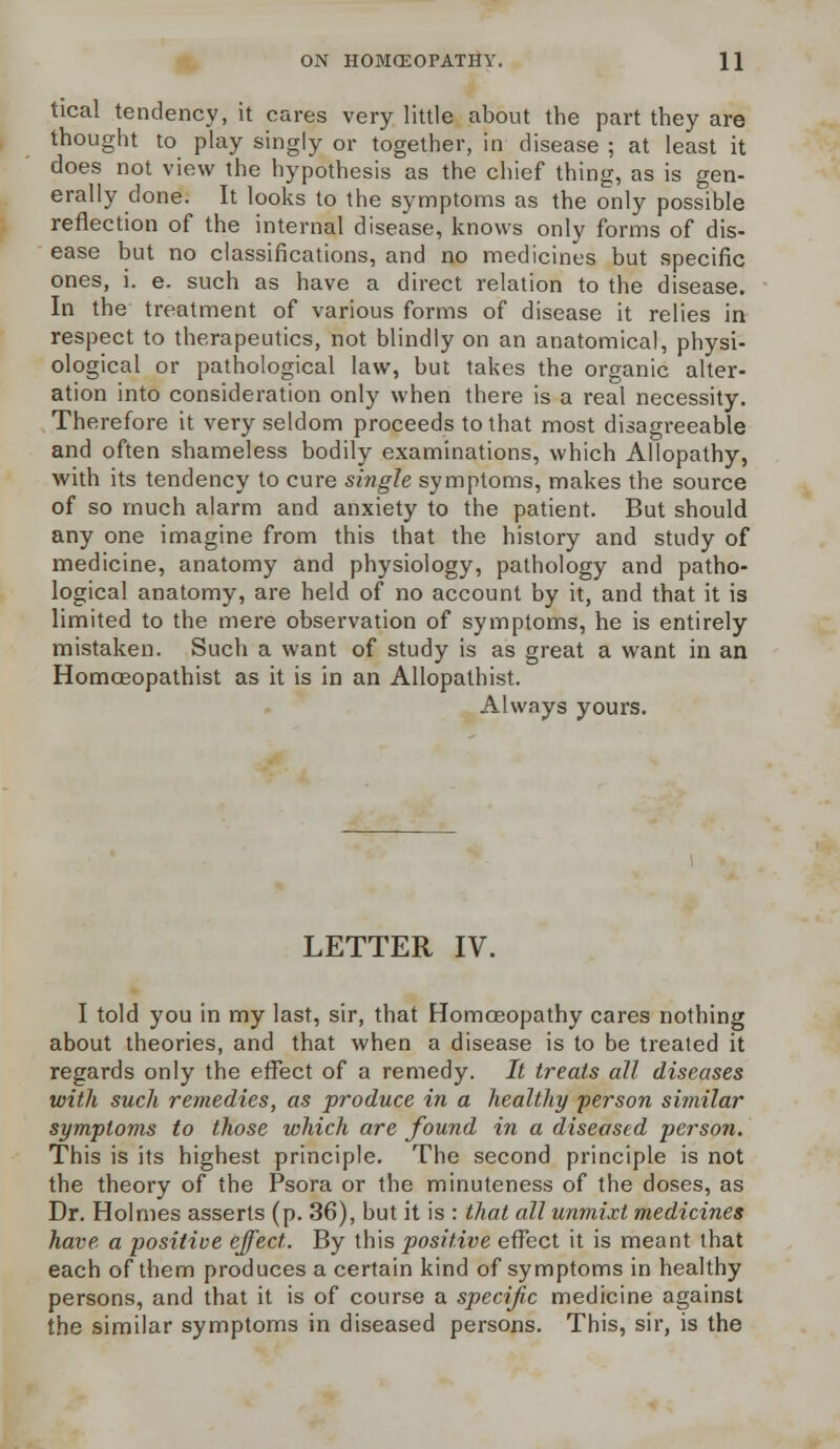 tical tendency, it cares very little about the part they are thought to play singly or together, in disease ; at least it does not view the hypothesis as the chief thing, as is gen- erally done. It looks to the symptoms as the only possible reflection of the internal disease, knows only forms of dis- ease but no classifications, and no medicines but specific ones, i. e. such as have a direct relation to the disease. In the treatment of various forms of disease it relies in respect to therapeutics, not blindly on an anatomical, physi- ological or pathological law, but takes the organic alter- ation into consideration only when there is a real necessity. Therefore it very seldom proceeds to that most disagreeable and often shameless bodily examinations, which Allopathy, with its tendency to cure single symptoms, makes the source of so much alarm and anxiety to the patient. But should any one imagine from this that the history and study of medicine, anatomy and physiology, pathology and patho- logical anatomy, are held of no account by it, and that it is limited to the mere observation of symptoms, he is entirely mistaken. Such a want of study is as great a want in an Homoeopathist as it is in an Allopathist. Always yours. LETTER IV. I told you in my last, sir, that Homoeopathy cares nothing about theories, and that when a disease is to be treated it regards only the effect of a remedy. It treats all diseases with such remedies, as produce in a healthy person similar symptoms to those which are found in a diseased person. This is its highest principle. The second principle is not the theory of the Psora or the minuteness of the doses, as Dr. Holmes asserts (p. 36), but it is : that all unmixt medicines have a positive effect. By this positive effect it is meant that each of them produces a certain kind of symptoms in healthy persons, and that it is of course a specific medicine against the similar symptoms in diseased persons. This, sir, is the