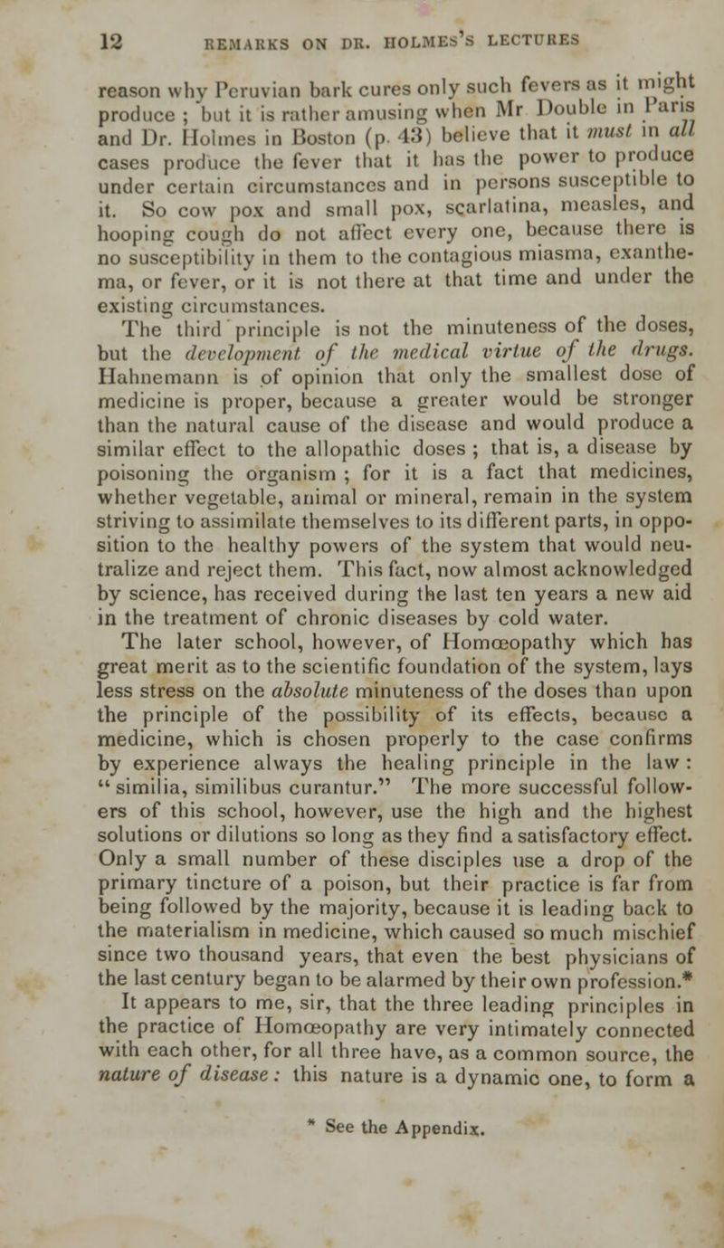 reason why Peruvian bark cures only such fevers as it might produce ; but it is rather amusing when Mr Double in 1 ans and Dr. Holmes in Boston (p. 43) believe that it must in all cases produce the fever that it has the power to produce under certain circumstances and in persons susceptible to it. So cow pox and small pox, scarlatina, measles, and hooping cough do not affect every one, because there is no susceptibility in them to the contagious miasma, exanthe- ma, or fever, or it is not there at that time and under the existing circumstances. The third principle is not the minuteness of the doses, but the development of the medical virtue of the drugs. Hahnemann is of opinion that only the smallest dose of medicine is proper, because a greater would be stronger than the natural cause of the disease and would produce a similar effect to the allopathic doses ; that is, a disease by poisoning the organism ; for it is a fact that medicines, whether vegetable, animal or mineral, remain in the system striving to assimilate themselves to its different parts, in oppo- sition to the healthy powers of the system that would neu- tralize and reject them. This fact, now almost acknowledged by science, has received during the last ten years a new aid in the treatment of chronic diseases by cold water. The later school, however, of Homoeopathy which has great merit as to the scientific foundation of the system, lays less stress on the absolute minuteness of the doses than upon the principle of the possibility of its effects, because a medicine, which is chosen properly to the case confirms by experience always the healing principle in the law: similia, similibus curantur. The more successful follow- ers of this school, however, use the high and the highest solutions or dilutions so long as they find a satisfactory effect. Only a small number of these disciples use a drop of the primary tincture of a poison, but their practice is far from being followed by the majority, because it is leading back to the materialism in medicine, which caused so much mischief since two thousand years, that even the best physicians of the last century began to be alarmed by their own profession.* It appears to me, sir, that the three leading principles in the practice of Homoeopathy are very intimately connected with each other, for all three have, as a common source, the nature of disease: this nature is a dynamic one, to form a * See the Appendix.
