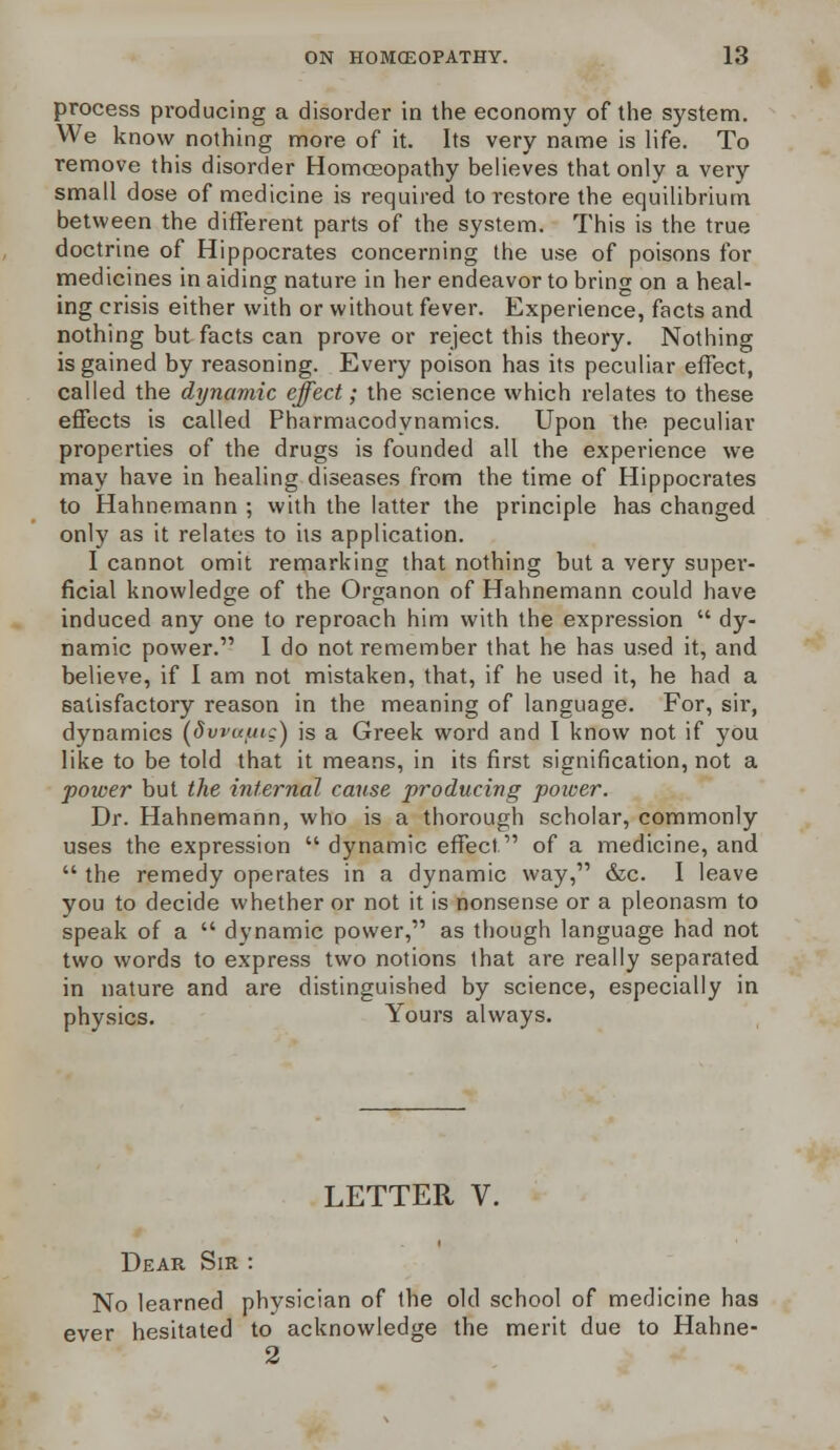 process producing a disorder in the economy of the system. We know nothing more of it. Its very name is life. To remove this disorder Homoeopathy believes that only a very small dose of medicine is required to restore the equilibrium between the different parts of the system. This is the true doctrine of Hippocrates concerning the use of poisons for medicines in aiding nature in her endeavor to bring on a heal- ing crisis either with or without fever. Experience, facts and nothing but facts can prove or reject this theory. Nothing is gained by reasoning. Every poison has its peculiar effect, called the dynamic effect; the science which relates to these effects is called Pharmacodynamics. Upon the peculiar properties of the drugs is founded all the experience we may have in healing diseases from the time of Hippocrates to Hahnemann ; with the latter the principle has changed only as it relates to its application. I cannot omit remarking that nothing but a very super- ficial knowledge of the Organon of Hahnemann could have induced any one to reproach him with the expression dy- namic power. I do not remember that he has used it, and believe, if I am not mistaken, that, if he used it, he had a satisfactory reason in the meaning of language. For, sir, dynamics {dvvafitg) is a Greek word and I know not if you like to be told that it means, in its first signification, not a power but the internal cause producing poicer. Dr. Hahnemann, who is a thorough scholar, commonly uses the expression dynamic effect of a medicine, and the remedy operates in a dynamic way, &c. I leave you to decide whether or not it is nonsense or a pleonasm to speak of a dynamic power, as though language had not two words to express two notions that are really separated in nature and are distinguished by science, especially in physics. Yours always. LETTER V. Dear Sir No learned physician of the old school of medicine has ever hesitated to acknowledge the merit due to Hahne- 2