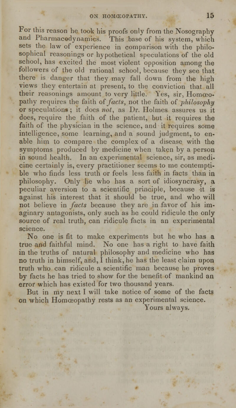 For this reason he took his proofs only from the Nosography and Pharmacodynamics. This base of his system, which sets the law of experience in comparison with the philo- sophical reasonings or hypothetical speculations of the old school, has excited the most violent opposition among the followers of the old rational school, because they see that there is danger that they may fall down from the high views they entertain at present, to the conviction that all their reasonings amount to very little. Yes, sir, Homoeo- pathy requires the faith of facts, not the faith of philosophy or speculations; it does not, as Dr. Holmes assures us it does, require the faith of the patient, but it requires the faith of the physician in the science, and it requires some intelligence, some learning, and a sound judgment, to en- able him to compare the complex of a disease with the symptoms produced by medicine when taken by a person in sound health. In an experimental science, sir, as medi- cine certainly is, every practitioner seems to me contempti- ble who finds less truth or feels less faith in facts than in philosophy. Only he who has a sort of idiosyncrasy, a peculiar aversion to a scientific principle, because it is against his interest that it should be true, and who will not believe in facts because they are in favor of his im- aginary antagonists, only such as he could ridicule the only source of real truth, can ridicule facts in an experimental science. No one is fit to make experiments but he who has a true and faithful mind. No one has a right to have faith in the truths of natural philosophy and medicine who has no truth in himself, and, I think, he has the least claim upon truth who can ridicule a scientific man because he proves by facts he has tried to show for the benefit of mankind an error which has existed for two thousand years. But in my next I will take notice of some of the facts on which Homoeopathy rests as an experimental science. Yours always.