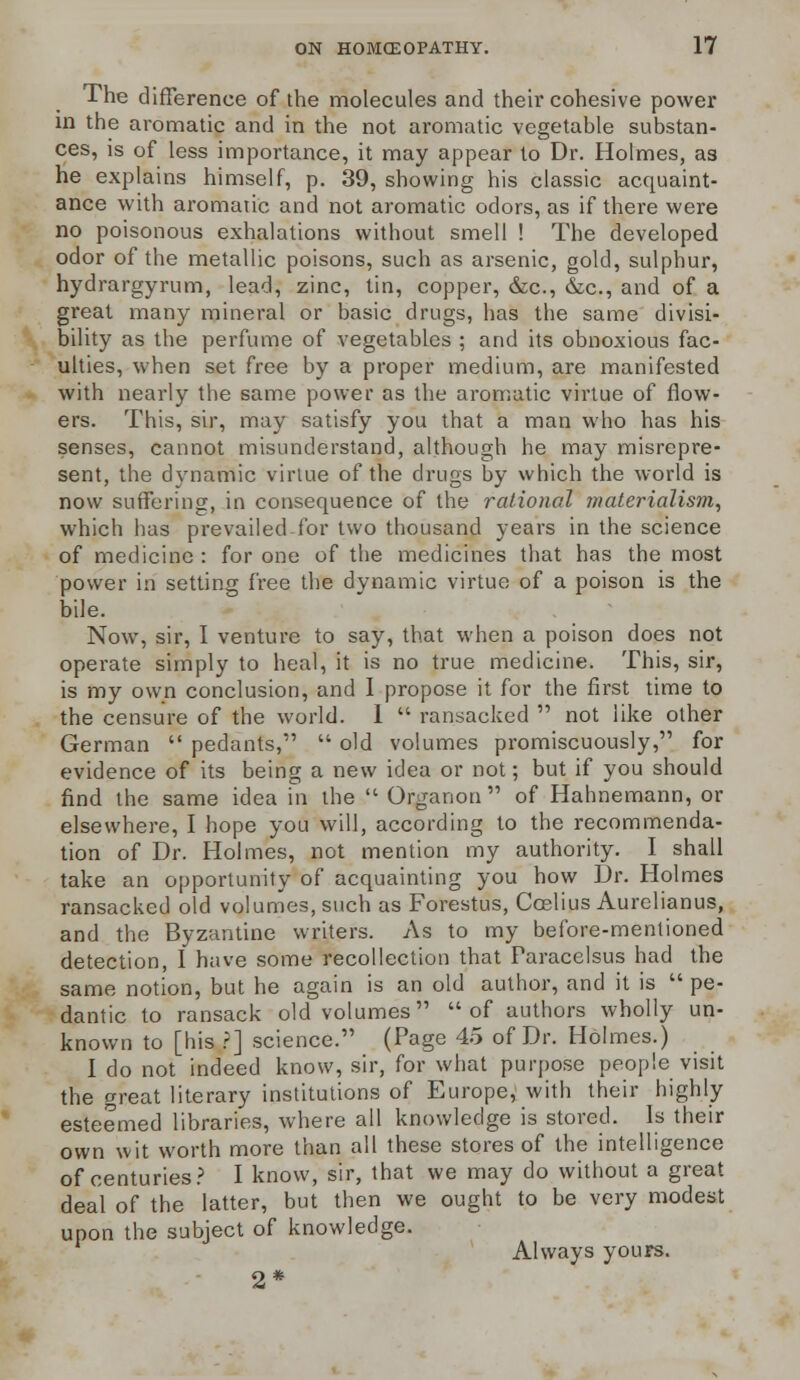 The difference of the molecules and their cohesive power in the aromatic and in the not aromatic vegetable substan- ces, is of less importance, it may appear to Dr. Holmes, as he explains himself, p. 39, showing his classic acquaint- ance with aromatic and not aromatic odors, as if there were no poisonous exhalations without smell ! The developed odor of the metallic poisons, such as arsenic, gold, sulphur, hydrargyrum, lead, zinc, tin, copper, &c, &c, and of a great many mineral or basic drugs, has the same divisi- bility as the perfume of vegetables ; and its obnoxious fac- ulties, when set free by a proper medium, are manifested with nearly the same power as the aromatic virtue of flow- ers. This, sir, may satisfy you that a man who has his senses, cannot misunderstand, although he may misrepre- sent, the dynamic virtue of the drugs by which the world is now suffering, in consequence of the rational materialism, which has prevailed for two thousand years in the science of medicine : for one of the medicines that has the most power in setting free the dvnamic virtue of a poison is the bile. Now, sir, I venture to say, that when a poison does not operate simply to heal, it is no true medicine. This, sir, is my own conclusion, and I propose it for the first time to the censure of the world. 1  ransacked  not like other German  pedants,  old volumes promiscuously, for evidence of its being a new idea or not; but if you should find the same idea in the  Organon  of Hahnemann, or elsewhere, I hope you will, according to the recommenda- tion of Dr. Holmes, not mention my authority. I shall take an opportunity of acquainting you how Dr. Holmes ransacked old volumes, such as Forestus, Ccelius Aurelianus, and the Byzantine writers. As to my before-mentioned detection, I have some recollection that Paracelsus had the same notion, but he again is an old author, and it is  pe- dantic to ransack old volumes of authors wholly un- known to [his ?] science. (Page 45 of Dr. Holmes.) I do not indeed know, sir, for what purpose people visit the great literary institutions of Europe, with their highly esteemed libraries, where all knowledge is stored. Is their own wit worth more than all these stores of the intelligence of centuries? I know, sir, that we may do without a great deal of the latter, but then we ought to be very modest upon the subject of knowledge. Always yours. 2*