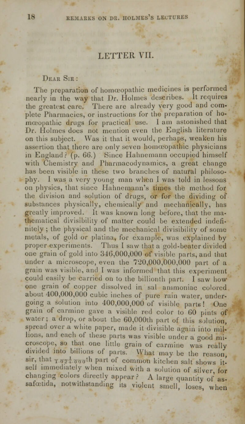 LETTER VII. Dear Sir : The preparation of homoeopathic medicines is performed nearly in the way that Dr. Holmes describes. It requires the greatest care. There arc already very good and com- plete Pharmacies, or instructions for the preparation of ho- mceopathic drugs for practical use. 1 am astonished that Dr. Holmes does not mention even the English literature on this subject. Was it that it would, perhaps, weaken his assertion that there are only seven homoeopathic physicians in England? (p. 6G.) Since Hahnemann occupied himself with Chemistry and Pharmacodynamics, a great change has been visible in these two branches of natural philoso- phy. I was a very young man when I was told in lessons on physics, that since Hahnemann's times the method for the division and solution of drugs, or for the dividing of substances physically, chemically and mechanically, has greatly improved. It was known long before, that the ma- thematical divisibility of matter could be extended indefi- nitely ; the physical and the mechanical divisibility of sumo metals, of gold or platina, for example, was explained by proper experiments. Thus 1 saw that a gold-beater divided one grain of gold into 346,000,000 of visible parts, and that under a microscope, even the 720,000,000,000 part of a grain was visible, and I was informed that this experiment could easily be carried on to the billionth part. I saw how one grain of copper dissolved in sal ammoniac colored about 400,000,000 cubic inches of pure rain water, under. going a solution into 400,000,000 of visible parts! One grain of carmine gave a visible red color to (JO pints of water; a drop, or about the 60,000th part of this solution, spread over a white paper, made it divisible again into mil- lions, and each of these parts was visible under a good mi- croscope, so that one little grain of carmine was really divided into billions of parts. What may be the reason, sir, that t.tt7t.oij.j'h part of common kitchen salt shows it- self immediately when mixed with a solution of silver for changing colors directly appear? A large quantity of as- safatida, notwithstanding its violent smell, loses, when