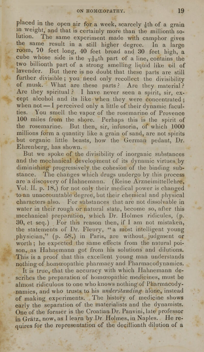 placed in the open air for a week, scarcely ^th of a grain in weight, and that is certainly more than the millionth so- lution. The same experiment made with camphor gives the same result in a still higher degree. In a large room, 70 feet long, 40 feet broad and 30 feet high, a cube whose side is the TtMh part of a line, contains the two billionth part of a strong smelling liquid like oil of lavender. But there is no doubt that these parts are still further divisible ; you need only recollect the divisibility of musk. What are these parts ? Are they material ? Are they spiritual ? I have never seen a spirit, sir, ex- cept alcohol and its like when they were concentrated; when not — I perceived only a little of their dynamic facul- ties. You smell the vapor of the rosemarine of Provence 100 miles from the shore. Perhaps this is the spirit of the rosemarine. But then, sir, infusoria, of which 1000 millions form a quantity like a grain of sand, are not spirits but organic little beasts, how the German pedant, Dr. Ehrenberg, has shown. But we spoke of the divisibility of inorganic substances and the mechanical development of its dynamic virtues by diminishing progressively the cohesion of the binding sub- stance. The changes which drugs undergo by this process are a discovery of Hahnemann. (Reine Arzneimittellehre, Vol. II. p. 18,) for not only their medical power is changed to an unaccountable degree, but their chemical and physical characters also. For substances that are not dissolvable in water in their rough or natural state, become so, after this mechanical preparation, which Dr. Holmes ridicules, (p. 30, et seq.) For this reason then, if I am not mistaken, the statements of Dr. Fleury, a most intelligent young physician, (p. 58,) in Paris, are without judgment or worth ; he expected the same effects from the natural poi- son, as Hahnemann got from his solutions and dilutions. This is a proof that this excellent young man understands nothing of homoeopathic pharmacy and Pharmacodynamics. It is true, that the accuracy with which Hahnemann de- scribes the preparation of homoeopathic medicines, must be almost ridiculous to one who knows nothing of Pharmacody- namics, and who trusts to his understanding alone, instead of making experiments. The history of medicine shows early the separation of the materialists and the dynamists. One of the former is the Croatian Dr. Panvini,late professor in Gratz, now, as I learn by Dr. Holmes, in Naples. He re- quires for the representation of the decillionth dilution of a